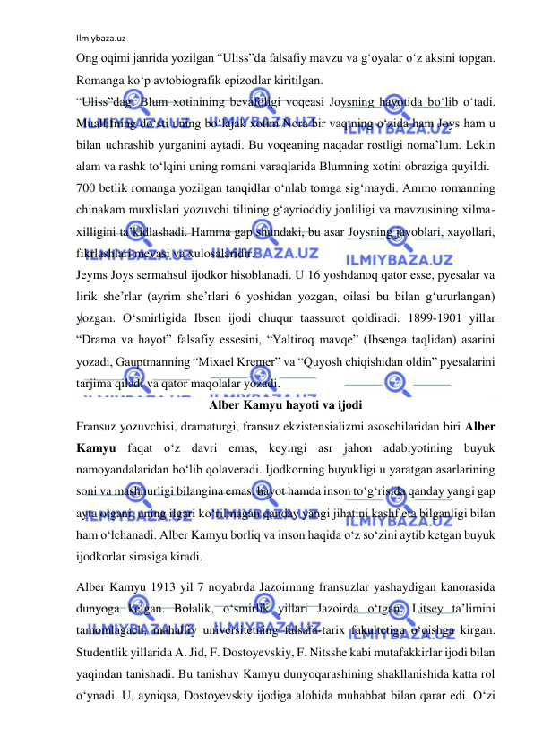 Ilmiybaza.uz 
Ong oqimi janrida yozilgan “Uliss”da falsafiy mavzu va g‘oyalar о‘z aksini topgan. 
Romanga kо‘p avtobiografik epizodlar kiritilgan. 
“Uliss”dagi Blum xotinining bevafoligi voqeasi Joysning hayotida bо‘lib о‘tadi. 
Muallifning dо‘sti uning bо‘lajak xotini Nora bir vaqtning о‘zida ham Joys ham u 
bilan uchrashib yurganini aytadi. Bu voqeaning naqadar rostligi noma’lum. Lekin 
alam va rashk tо‘lqini uning romani varaqlarida Blumning xotini obraziga quyildi.  
700 betlik romanga yozilgan tanqidlar о‘nlab tomga sig‘maydi. Ammo romanning 
chinakam muxlislari yozuvchi tilining g‘ayrioddiy jonliligi va mavzusining xilma-
xilligini ta’kidlashadi. Hamma gap shundaki, bu asar Joysning javoblari, xayollari, 
fikrlashlari mevasi va xulosalaridir. 
Jeyms Joys sermahsul ijodkor hisoblanadi. U 16 yoshdanoq qator esse, pyesalar va 
lirik she’rlar (ayrim she’rlari 6 yoshidan yozgan, oilasi bu bilan g‘ururlangan) 
yozgan. О‘smirligida Ibsen ijodi chuqur taassurot qoldiradi. 1899-1901 yillar 
“Drama va hayot” falsafiy essesini, “Yaltiroq mavqe” (Ibsenga taqlidan) asarini 
yozadi, Gauptmanning “Mixael Kremer” va “Quyosh chiqishidan oldin” pyesalarini 
tarjima qiladi va qator maqolalar yozadi. 
Alber Kamyu hayoti va ijodi 
Fransuz yozuvchisi, dramaturgi, fransuz ekzistensializmi asoschilaridan biri Alber 
Kamyu faqat о‘z davri emas, keyingi asr jahon adabiyotining buyuk 
namoyandalaridan bо‘lib qolaveradi. Ijodkorning buyukligi u yaratgan asarlarining 
soni va mashhurligi bilangina emas, hayot hamda inson tо‘g‘risida qanday yangi gap 
ayta olgani, uning ilgari kо‘rilmagan qanday yangi jihatini kashf eta bilganligi bilan 
ham о‘lchanadi. Alber Kamyu borliq va inson haqida о‘z sо‘zini aytib ketgan buyuk 
ijodkorlar sirasiga kiradi. 
Alber Kamyu 1913 yil 7 noyabrda Jazoirnnng fransuzlar yashaydigan kanorasida 
dunyoga kelgan. Bolalik, о‘smirlik yillari Jazoirda о‘tgan. Litsey ta’limini 
tamomlagach, mahalliy universitetning falsafa-tarix fakultetiga о‘qishga kirgan. 
Studentlik yillarida A. Jid, F. Dostoyevskiy, F. Nitsshe kabi mutafakkirlar ijodi bilan 
yaqindan tanishadi. Bu tanishuv Kamyu dunyoqarashining shakllanishida katta rol 
о‘ynadi. U, ayniqsa, Dostoyevskiy ijodiga alohida muhabbat bilan qarar edi. О‘zi 
