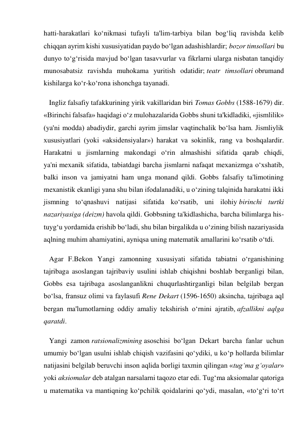 hatti-harakatlari ko‘nikmasi tufayli ta'lim-tarbiya bilan bog‘liq ravishda kelib 
chiqqan ayrim kishi xususiyatidan paydo bo‘lgan adashishlardir; bozor timsollari bu 
dunyo to‘g‘risida mavjud bo‘lgan tasavvurlar va fikrlarni ularga nisbatan tanqidiy 
munosabatsiz ravishda muhokama yuritish odatidir; teatr timsollari obrumand 
kishilarga ko‘r-ko‘rona ishonchga tayanadi. 
   Ingliz falsafiy tafakkurining yirik vakillaridan biri Tomas Gobbs (1588-1679) dir. 
«Birinchi falsafa» haqidagi o‘z mulohazalarida Gobbs shuni ta'kidladiki, «jismlilik» 
(ya'ni modda) abadiydir, garchi ayrim jimslar vaqtinchalik bo‘lsa ham. Jismliylik 
xususiyatlari (yoki «aksidensiyalar») harakat va sokinlik, rang va boshqalardir. 
Harakatni u jismlarning makondagi o‘rin almashishi sifatida qarab chiqdi, 
ya'ni mexanik sifatida, tabiatdagi barcha jismlarni nafaqat mexanizmga o‘xshatib, 
balki inson va jamiyatni ham unga monand qildi. Gobbs falsafiy ta'limotining 
mexanistik ekanligi yana shu bilan ifodalanadiki, u o‘zining talqinida harakatni ikki 
jismning to‘qnashuvi natijasi sifatida ko‘rsatib, uni ilohiy birinchi turtki 
nazariyasiga (deizm) havola qildi. Gobbsning ta'kidlashicha, barcha bilimlarga his-
tuyg‘u yordamida erishib bo‘ladi, shu bilan birgalikda u o‘zining bilish nazariyasida 
aqlning muhim ahamiyatini, ayniqsa uning matematik amallarini ko‘rsatib o‘tdi. 
   Agar F.Bekon Yangi zamonning xususiyati sifatida tabiatni o‘rganishining 
tajribaga asoslangan tajribaviy usulini ishlab chiqishni boshlab berganligi bilan, 
Gobbs esa tajribaga asoslanganlikni chuqurlashtirganligi bilan belgilab bergan 
bo‘lsa, fransuz olimi va faylasufi Rene Dekart (1596-1650) aksincha, tajribaga aql 
bergan ma'lumotlarning oddiy amaliy tekshirish o‘rnini ajratib, afzallikni aqlga 
qaratdi. 
   Yangi zamon ratsionalizmining asoschisi bo‘lgan Dekart barcha fanlar uchun 
umumiy bo‘lgan usulni ishlab chiqish vazifasini qo‘ydiki, u ko‘p hollarda bilimlar 
natijasini belgilab beruvchi inson aqlida borligi taxmin qilingan «tug‘ma g‘oyalar» 
yoki aksiomalar deb atalgan narsalarni taqozo etar edi. Tug‘ma aksiomalar qatoriga 
u matematika va mantiqning ko‘pchilik qoidalarini qo‘ydi, masalan, «to‘g‘ri to‘rt 
