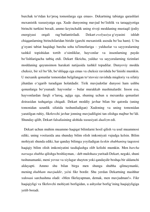 burchak to‘rtdan ko‘proq tomonlarga ega emas». Dekartning tabiatga qarashlari 
mexanistik xususiyatga ega. Xudo dunyoning mavjud bo‘lishlik va taraqqiyotiga 
birinchi turtkini beradi, ammo keyinchalik uning rivoji moddaning mustaqil ijodiy 
energiyasi 
orqali 
rag‘batlantiriladi. 
Dekart evolyusiya g‘oyasini 
ishlab 
chiqqanlarning birinchilaridan biridir (garchi mexanistik asosda bo‘lsa ham). U bu 
g‘oyani tabiat haqidagi barcha soha ta'limotlariga – yulduzlar va sayyoralarning 
tashkil 
topishidan tortib o‘simliklar, hayvonlar va 
insonlarning paydo 
bo‘lishlarigacha tatbiq etdi. Dekart fikricha, yulduz va sayyoralarning tizimlari 
moddaning quyunsimon harakati natijasida tashkil topadilar. Dunyoviy modda 
cheksiz, bir xil bo‘lib, bo‘shliqqa ega emas va cheksiz ravishda bo‘linishi mumkin. 
U mexanik qonunlar tomonidan belgilangan to‘xtovsiz ravishda miqdoriy va sifatiy 
jihatdan o‘zgarib turadigan holatdadir. Tirik mavjudotlar dunyosi ham ushbu 
qonunlarga bo‘ysunadi: hayvonlar – bular murakkab mashinalardir. Inson esa, 
hayvonlardan farqli o‘laroq, aqlga ega, shuning uchun u mexanika qonunlari 
doirasidan tashqariga chiqadi. Dekart moddiy javhar bilan bir qatorda (uning 
tomonidan uzunlik sifatida tushuniladigan) Xudoning va uning tomonidan 
yaratilgan ruhiy, fikrlovchi javhar jonning mavjudiligini tan olishga majbur bo‘ldi. 
Shunday qilib, Dekart falsafasining alohida xususiyati dualizm edi. 
   Dekart uchun muhim muammo haqiqat bilimlarni hosil qilish va usul muammosi 
ediki, uning vositasida ana shunday bilim olish imkoniyati vujudga kelsin. Bilim 
mohiyati shunda ediki, har qanday bilimga yoyiladigan keskin shubhaning taqozosi 
haqiqiy bilim olish imkoniyatini tasdiqlashga olib kelishi mumkin. Men barcha 
narsaga shubha qilishga boshlayman, - deb mulohaza yuritadi Dekart, negaki, shuni 
tushunamanki, meni yovuz va xiylagar shayton yoki qandaydir boshqa bir aldamchi 
aldayapti. Ammo shu bilan birga men shunga shubha qilmaymanki, 
mening shubham mavjuddir, ya'ni fikr bordir. Shu yerdan Dekartning mashhur 
xulosasi sarchashma oladi: «Men fikrlayapman, demak, men mavjudman!». Fikr 
haqiqiyligi va fikrlovchi mohiyati borligidan, u ashyolar borlig‘ining haqiqiyligiga 
yetib boradi. 
