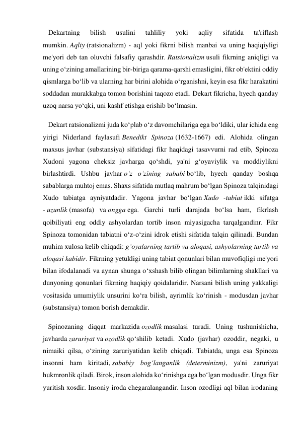    Dekartning 
bilish 
usulini 
tahliliy 
yoki 
aqliy 
sifatida 
ta'riflash 
mumkin. Aqliy (ratsionalizm) - aql yoki fikrni bilish manbai va uning haqiqiyligi 
me'yori deb tan oluvchi falsafiy qarashdir. Ratsionalizm usuli fikrning aniqligi va 
uning o‘zining amallarining bir-biriga qarama-qarshi emasligini, fikr ob'ektini oddiy 
qismlarga bo‘lib va ularning har birini alohida o‘rganishni, keyin esa fikr harakatini 
soddadan murakkabga tomon borishini taqozo etadi. Dekart fikricha, hyech qanday 
uzoq narsa yo‘qki, uni kashf etishga erishib bo‘lmasin. 
   Dekart ratsionalizmi juda ko‘plab o‘z davomchilariga ega bo‘ldiki, ular ichida eng 
yirigi Niderland faylasufi Benedikt Spinoza (1632-1667) edi. Alohida olingan 
maxsus javhar (substansiya) sifatidagi fikr haqidagi tasavvurni rad etib, Spinoza 
Xudoni yagona cheksiz javharga qo‘shdi, ya'ni g‘oyaviylik va moddiylikni 
birlashtirdi. Ushbu javhar o‘z o‘zining sababi bo‘lib, hyech qanday boshqa 
sabablarga muhtoj emas. Shaxs sifatida mutlaq mahrum bo‘lgan Spinoza talqinidagi 
Xudo tabiatga ayniyatdadir. Yagona javhar bo‘lgan Xudo -tabiat ikki sifatga 
- uzunlik (masofa) va ongga ega. Garchi turli darajada bo‘lsa ham, fikrlash 
qoibiliyati eng oddiy ashyolardan tortib inson miyasigacha tarqalgandinr. Fikr 
Spinoza tomonidan tabiatni o‘z-o‘zini idrok etishi sifatida talqin qilinadi. Bundan 
muhim xulosa kelib chiqadi: g‘oyalarning tartib va aloqasi, ashyolarning tartib va 
aloqasi kabidir. Fikrning yetukligi uning tabiat qonunlari bilan muvofiqligi me'yori 
bilan ifodalanadi va aynan shunga o‘xshash bilib olingan bilimlarning shakllari va 
dunyoning qonunlari fikrning haqiqiy qoidalaridir. Narsani bilish uning yakkaligi 
vositasida umumiylik unsurini ko‘ra bilish, ayrimlik ko‘rinish - modusdan javhar 
(substansiya) tomon borish demakdir. 
   Spinozaning diqqat markazida ozodlik masalasi turadi. Uning tushunishicha, 
javharda zaruriyat va ozodlik qo‘shilib ketadi. Xudo (javhar) ozoddir, negaki, u 
nimaiki qilsa, o‘zining zaruriyatidan kelib chiqadi. Tabiatda, unga esa Spinoza 
insonni ham kiritadi, sababiy bog‘langanlik (determinizm), ya'ni zaruriyat 
hukmronlik qiladi. Birok, inson alohida ko‘rinishga ega bo‘lgan modusdir. Unga fikr 
yuritish xosdir. Insoniy iroda chegaralangandir. Inson ozodligi aql bilan irodaning 
