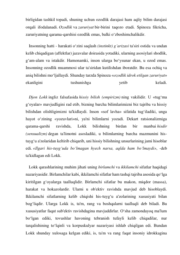 birligidan tashkil topadi, shuning uchun ozodlik darajasi ham aqliy bilim darajasi 
orqali ifodalanadi. Ozodlik va zaruriyat bir-birini taqozo etadi. Spinoza fikricha, 
zaruriyatning qarama-qarshisi ozodlik emas, balki o‘zboshimchalikdir. 
   Insonning hatti - harakati o‘zini saqlash (instinkt) g‘arizasi ta'siri ostida va undan 
kelib chiqadigan (affektlar) jazavalar doirasida yotadiki, ularning asosiylari shodlik, 
g‘am-alam va istakdir. Hamonamki, inson ularga bo‘ysunar ekan, u ozod emas. 
Insonning ozodlik muammosi ular ta'siridan kutilishdan iboratdir. Bu esa ochiq va 
aniq bilishni mo‘ljallaydi. Shunday tarzda Spinoza «ozodlik idrok etilgan zaruriyat» 
ekanligini 
tushunishga 
yetib 
keladi. 
 
   Djon Lokk ingliz falsafasida hissiy bilish (empirizm) ning vakilidir. U «tug‘ma 
g‘oyalar» mavjudligini rad etib, bizning barcha bilimlarimizni biz tajriba va hissiy 
bilishdan olishligimizni ta'kidlaydi. Inson «sof lavha» sifatida tug‘iladiki, unga 
hayot o‘zining «yozuvlari»ni, ya'ni bilimlarni yozadi. Dekart ratsionalizmiga 
qarama-qarshi 
ravishda, 
Lokk 
bilishning 
birdan 
bir 
manbai hisdir 
(sensualizm) degan ta'limotni asosladiki, u bilimlarning barcha mazmunini his-
tuyg‘u a'zolaridan keltirib chiqarib, uni hissiy bilishning unsurlarining jami hisoblar 
edi. «Ilgari his-tuyg‘uda bo‘lmagan hyech narsa, aqlda ham bo‘lmaydi», -deb 
ta'kidlagan edi Lokk. 
   Lokk qarashlarining muhim jihati uning birlamchi va ikkilamchi sifatlar haqidagi 
nazariyasidir. Birlamchilar kabi, ikkilamchi sifatlar ham tashqi tajriba asosida qo‘lga 
kiritilgan g‘oyalarga taalluqlidir. Birlamchi sifatlar bu makon, miqdor (massa), 
harakat va hokazolardir. Ularni u ob'ektiv ravishda mavjud deb hisoblaydi. 
Ikkilamchi sifatlarning kelib chiqishi his-tuyg‘u a'zolarining xususiyati bilan 
bog‘liqdir. Ularga Lokk is, ta'm, rang va boshqalarni taalluqli deb biladi. Bu 
xususiyatlar faqat sub'ektiv ravishdagina mavjuddirlar. O‘sha zamondayoq ma'lum 
bo‘lgan ediki, tovushlar havoning tebranish tufayli kelib chiqadilar, nur 
tarqalishining to‘lqinli va korpuskulyar nazariyasi ishlab chiqilgan edi. Bundan 
Lokk shunday xulosaga kelgan ediki, is, ta'm va rang faqat insoniy idrokkagina 
