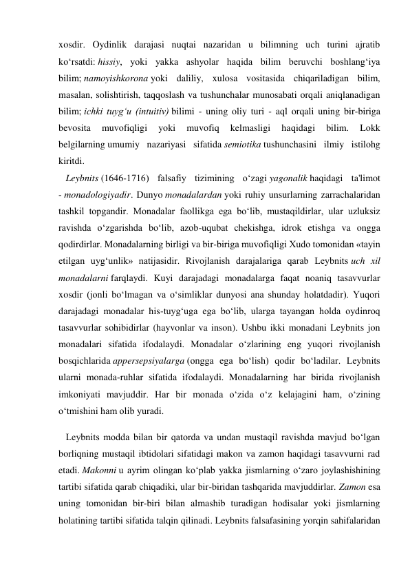 xosdir. Oydinlik darajasi nuqtai nazaridan u bilimning uch turini ajratib 
ko‘rsatdi: hissiy, yoki yakka ashyolar haqida bilim beruvchi boshlang‘iya 
bilim; namoyishkorona yoki daliliy, xulosa vositasida chiqariladigan bilim, 
masalan, solishtirish, taqqoslash va tushunchalar munosabati orqali aniqlanadigan 
bilim; ichki tuyg‘u (intuitiv) bilimi - uning oliy turi - aql orqali uning bir-biriga 
bevosita 
muvofiqligi 
yoki 
muvofiq 
kelmasligi 
haqidagi 
bilim. 
Lokk 
belgilarning umumiy nazariyasi sifatida semiotika tushunchasini ilmiy istilohg 
kiritdi. 
   Leybnits (1646-1716) falsafiy tizimining o‘zagi yagonalik haqidagi ta'limot 
- monadologiyadir. Dunyo monadalardan yoki ruhiy unsurlarning zarrachalaridan 
tashkil topgandir. Monadalar faollikga ega bo‘lib, mustaqildirlar, ular uzluksiz 
ravishda o‘zgarishda bo‘lib, azob-uqubat chekishga, idrok etishga va ongga 
qodirdirlar. Monadalarning birligi va bir-biriga muvofiqligi Xudo tomonidan «tayin 
etilgan uyg‘unlik» natijasidir. Rivojlanish darajalariga qarab Leybnits uch xil 
monadalarni farqlaydi. Kuyi darajadagi monadalarga faqat noaniq tasavvurlar 
xosdir (jonli bo‘lmagan va o‘simliklar dunyosi ana shunday holatdadir). Yuqori 
darajadagi monadalar his-tuyg‘uga ega bo‘lib, ularga tayangan holda oydinroq 
tasavvurlar sohibidirlar (hayvonlar va inson). Ushbu ikki monadani Leybnits jon 
monadalari sifatida ifodalaydi. Monadalar o‘zlarining eng yuqori rivojlanish 
bosqichlarida appersepsiyalarga (ongga ega bo‘lish) qodir bo‘ladilar. Leybnits 
ularni monada-ruhlar sifatida ifodalaydi. Monadalarning har birida rivojlanish 
imkoniyati mavjuddir. Har bir monada o‘zida o‘z kelajagini ham, o‘zining 
o‘tmishini ham olib yuradi. 
   Leybnits modda bilan bir qatorda va undan mustaqil ravishda mavjud bo‘lgan 
borliqning mustaqil ibtidolari sifatidagi makon va zamon haqidagi tasavvurni rad 
etadi. Makonni u ayrim olingan ko‘plab yakka jismlarning o‘zaro joylashishining 
tartibi sifatida qarab chiqadiki, ular bir-biridan tashqarida mavjuddirlar. Zamon esa 
uning tomonidan bir-biri bilan almashib turadigan hodisalar yoki jismlarning 
holatining tartibi sifatida talqin qilinadi. Leybnits falsafasining yorqin sahifalaridan 
