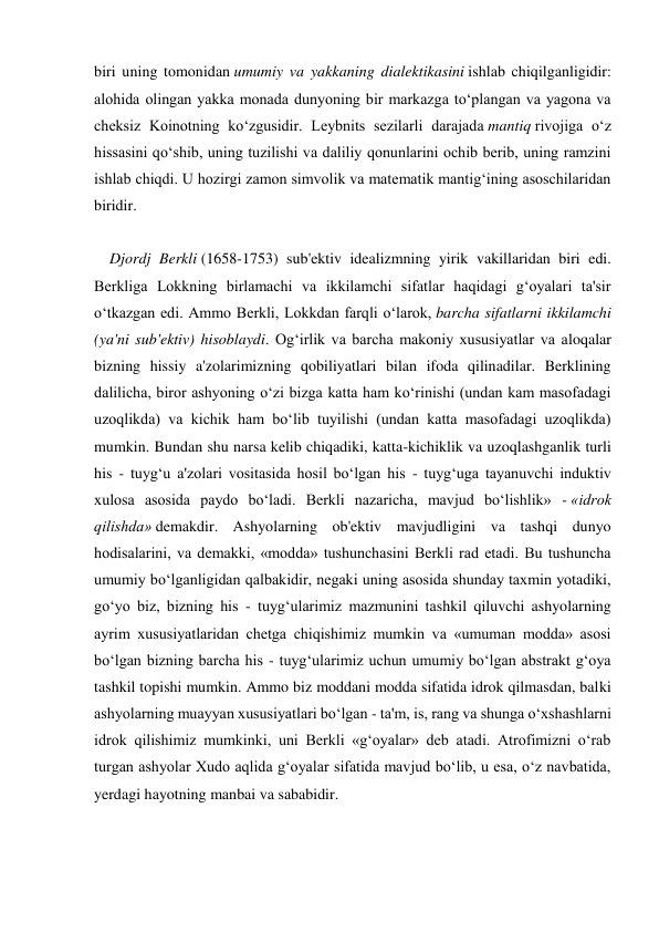 biri uning tomonidan umumiy va yakkaning dialektikasini ishlab chiqilganligidir: 
alohida olingan yakka monada dunyoning bir markazga to‘plangan va yagona va 
cheksiz Koinotning ko‘zgusidir. Leybnits sezilarli darajada mantiq rivojiga o‘z 
hissasini qo‘shib, uning tuzilishi va daliliy qonunlarini ochib berib, uning ramzini 
ishlab chiqdi. U hozirgi zamon simvolik va matematik mantig‘ining asoschilaridan 
biridir. 
 
    Djordj Berkli (1658-1753) sub'ektiv idealizmning yirik vakillaridan biri edi. 
Berkliga Lokkning birlamachi va ikkilamchi sifatlar haqidagi g‘oyalari ta'sir 
o‘tkazgan edi. Ammo Berkli, Lokkdan farqli o‘larok, barcha sifatlarni ikkilamchi 
(ya'ni sub'ektiv) hisoblaydi. Og‘irlik va barcha makoniy xususiyatlar va aloqalar 
bizning hissiy a'zolarimizning qobiliyatlari bilan ifoda qilinadilar. Berklining 
dalilicha, biror ashyoning o‘zi bizga katta ham ko‘rinishi (undan kam masofadagi 
uzoqlikda) va kichik ham bo‘lib tuyilishi (undan katta masofadagi uzoqlikda) 
mumkin. Bundan shu narsa kelib chiqadiki, katta-kichiklik va uzoqlashganlik turli 
his - tuyg‘u a'zolari vositasida hosil bo‘lgan his - tuyg‘uga tayanuvchi induktiv 
xulosa asosida paydo bo‘ladi. Berkli nazaricha, mavjud bo‘lishlik» - «idrok 
qilishda» demakdir. Ashyolarning ob'ektiv mavjudligini va tashqi dunyo 
hodisalarini, va demakki, «modda» tushunchasini Berkli rad etadi. Bu tushuncha 
umumiy bo‘lganligidan qalbakidir, negaki uning asosida shunday taxmin yotadiki, 
go‘yo biz, bizning his - tuyg‘ularimiz mazmunini tashkil qiluvchi ashyolarning 
ayrim xususiyatlaridan chetga chiqishimiz mumkin va «umuman modda» asosi 
bo‘lgan bizning barcha his - tuyg‘ularimiz uchun umumiy bo‘lgan abstrakt g‘oya 
tashkil topishi mumkin. Ammo biz moddani modda sifatida idrok qilmasdan, balki 
ashyolarning muayyan xususiyatlari bo‘lgan - ta'm, is, rang va shunga o‘xshashlarni 
idrok qilishimiz mumkinki, uni Berkli «g‘oyalar» deb atadi. Atrofimizni o‘rab 
turgan ashyolar Xudo aqlida g‘oyalar sifatida mavjud bo‘lib, u esa, o‘z navbatida, 
yerdagi hayotning manbai va sababidir. 
