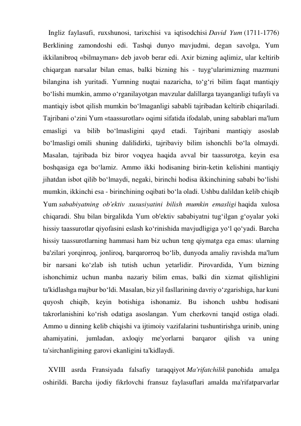    Ingliz faylasufi, ruxshunosi, tarixchisi va iqtisodchisi David Yum (1711-1776) 
Berklining zamondoshi edi. Tashqi dunyo mavjudmi, degan savolga, Yum 
ikkilanibroq «bilmayman» deb javob berar edi. Axir bizning aqlimiz, ular keltirib 
chiqargan narsalar bilan emas, balki bizning his - tuyg‘ularimizning mazmuni 
bilangina ish yuritadi. Yumning nuqtai nazaricha, to‘g‘ri bilim faqat mantiqiy 
bo‘lishi mumkin, ammo o‘rganilayotgan mavzular dalillarga tayanganligi tufayli va 
mantiqiy isbot qilish mumkin bo‘lmaganligi sababli tajribadan keltirib chiqariladi. 
Tajribani o‘zini Yum «taassurotlar» oqimi sifatida ifodalab, uning sabablari ma'lum 
emasligi va bilib bo‘lmasligini qayd etadi. Tajribani mantiqiy asoslab 
bo‘lmasligi omili shuning dalilidirki, tajribaviy bilim ishonchli bo‘la olmaydi. 
Masalan, tajribada biz biror voqyea haqida avval bir taassurotga, keyin esa 
boshqasiga ega bo‘lamiz. Ammo ikki hodisaning birin-ketin kelishini mantiqiy 
jihatdan isbot qilib bo‘lmaydi, negaki, birinchi hodisa ikkinchining sababi bo‘lishi 
mumkin, ikkinchi esa - birinchining oqibati bo‘la oladi. Ushbu dalildan kelib chiqib 
Yum sababiyatning ob'ektiv xususiyatini bilish mumkin emasligi haqida xulosa 
chiqaradi. Shu bilan birgalikda Yum ob'ektiv sababiyatni tug‘ilgan g‘oyalar yoki 
hissiy taassurotlar qiyofasini eslash ko‘rinishida mavjudligiga yo‘l qo‘yadi. Barcha 
hissiy taassurotlarning hammasi ham biz uchun teng qiymatga ega emas: ularning 
ba'zilari yorqinroq, jonliroq, barqarorroq bo‘lib, dunyoda amaliy ravishda ma'lum 
bir narsani ko‘zlab ish tutish uchun yetarlidir. Pirovardida, Yum bizning 
ishonchimiz uchun manba nazariy bilim emas, balki din xizmat qilishligini 
ta'kidlashga majbur bo‘ldi. Masalan, biz yil fasllarining davriy o‘zgarishiga, har kuni 
quyosh chiqib, keyin botishiga ishonamiz. Bu ishonch ushbu hodisani 
takrorlanishini ko‘rish odatiga asoslangan. Yum cherkovni tanqid ostiga oladi. 
Ammo u dinning kelib chiqishi va ijtimoiy vazifalarini tushuntirishga urinib, uning 
ahamiyatini, 
jumladan, 
axloqiy 
me'yorlarni 
barqaror 
qilish 
va 
uning 
ta'sirchanligining garovi ekanligini ta'kidlaydi. 
   XVIII asrda Fransiyada falsafiy taraqqiyot Ma'rifatchilik panohida amalga 
oshirildi. Barcha ijodiy fikrlovchi fransuz faylasuflari amalda ma'rifatparvarlar 
