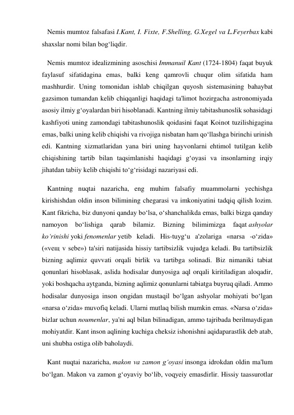    Nemis mumtoz falsafasi I.Kant, I. Fixte, F.Shelling, G.Xegel va L.Feyerbax kabi 
shaxslar nomi bilan bog‘liqdir. 
   Nemis mumtoz idealizmining asoschisi Immanuil Kant (1724-1804) faqat buyuk 
faylasuf sifatidagina emas, balki keng qamrovli chuqur olim sifatida ham 
mashhurdir. Uning tomonidan ishlab chiqilgan quyosh sistemasining bahaybat 
gazsimon tumandan kelib chiqqanligi haqidagi ta'limot hozirgacha astronomiyada 
asosiy ilmiy g‘oyalardan biri hisoblanadi. Kantning ilmiy tabitashunoslik sohasidagi 
kashfiyoti uning zamondagi tabitashunoslik qoidasini faqat Koinot tuzilishigagina 
emas, balki uning kelib chiqishi va rivojiga nisbatan ham qo‘llashga birinchi urinish 
edi. Kantning xizmatlaridan yana biri uning hayvonlarni ehtimol tutilgan kelib 
chiqishining tartib bilan taqsimlanishi haqidagi g‘oyasi va insonlarning irqiy 
jihatdan tabiiy kelib chiqishi to‘g‘risidagi nazariyasi edi. 
   Kantning nuqtai nazaricha, eng muhim falsafiy muammolarni yechishga 
kirishishdan oldin inson bilimining chegarasi va imkoniyatini tadqiq qilish lozim. 
Kant fikricha, biz dunyoni qanday bo‘lsa, o‘shanchalikda emas, balki bizga qanday 
namoyon 
bo‘lishiga 
qarab 
bilamiz. 
Bizning 
bilimimizga 
faqat ashyolar 
ko‘rinishi yoki fenomenlar yetib keladi. His-tuyg‘u a'zolariga «narsa -o‘zida» 
(«veщ v sebe») ta'siri natijasida hissiy tartibsizlik vujudga keladi. Bu tartibsizlik 
bizning aqlimiz quvvati orqali birlik va tartibga solinadi. Biz nimaniki tabiat 
qonunlari hisoblasak, aslida hodisalar dunyosiga aql orqali kiritiladigan aloqadir, 
yoki boshqacha aytganda, bizning aqlimiz qonunlarni tabiatga buyruq qiladi. Ammo 
hodisalar dunyosiga inson ongidan mustaqil bo‘lgan ashyolar mohiyati bo‘lgan 
«narsa o‘zida» muvofiq keladi. Ularni mutlaq bilish mumkin emas. «Narsa o‘zida» 
bizlar uchun noumenlar, ya'ni aql bilan bilinadigan, ammo tajribada berilmaydigan 
mohiyatdir. Kant inson aqlining kuchiga cheksiz ishonishni aqidaparastlik deb atab, 
uni shubha ostiga olib baholaydi. 
   Kant nuqtai nazaricha, makon va zamon g‘oyasi insonga idrokdan oldin ma'lum 
bo‘lgan. Makon va zamon g‘oyaviy bo‘lib, voqyeiy emasdirlir. Hissiy taassurotlar 
