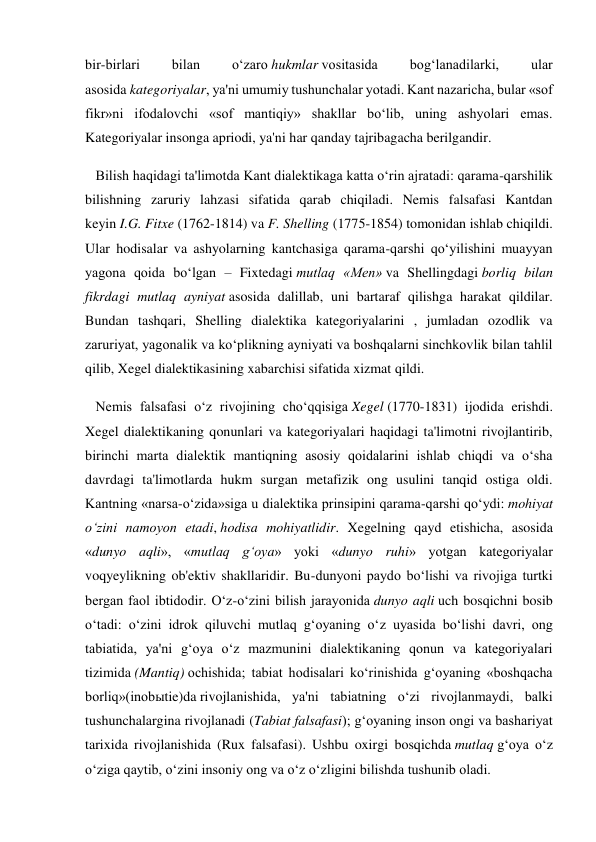 bir-birlari 
bilan 
o‘zaro hukmlar vositasida 
bog‘lanadilarki, 
ular 
asosida kategoriyalar, ya'ni umumiy tushunchalar yotadi. Kant nazaricha, bular «sof 
fikr»ni ifodalovchi «sof mantiqiy» shakllar bo‘lib, uning ashyolari emas. 
Kategoriyalar insonga apriodi, ya'ni har qanday tajribagacha berilgandir. 
   Bilish haqidagi ta'limotda Kant dialektikaga katta o‘rin ajratadi: qarama-qarshilik 
bilishning zaruriy lahzasi sifatida qarab chiqiladi. Nemis falsafasi Kantdan 
keyin I.G. Fitxe (1762-1814) va F. Shelling (1775-1854) tomonidan ishlab chiqildi. 
Ular hodisalar va ashyolarning kantchasiga qarama-qarshi qo‘yilishini muayyan 
yagona qoida bo‘lgan – Fixtedagi mutlaq «Men» va Shellingdagi borliq bilan 
fikrdagi mutlaq ayniyat asosida dalillab, uni bartaraf qilishga harakat qildilar. 
Bundan tashqari, Shelling dialektika kategoriyalarini , jumladan ozodlik va 
zaruriyat, yagonalik va ko‘plikning ayniyati va boshqalarni sinchkovlik bilan tahlil 
qilib, Xegel dialektikasining xabarchisi sifatida xizmat qildi. 
   Nemis falsafasi o‘z rivojining cho‘qqisiga Xegel (1770-1831) ijodida erishdi. 
Xegel dialektikaning qonunlari va kategoriyalari haqidagi ta'limotni rivojlantirib, 
birinchi marta dialektik mantiqning asosiy qoidalarini ishlab chiqdi va o‘sha 
davrdagi ta'limotlarda hukm surgan metafizik ong usulini tanqid ostiga oldi. 
Kantning «narsa-o‘zida»siga u dialektika prinsipini qarama-qarshi qo‘ydi: mohiyat 
o‘zini namoyon etadi, hodisa mohiyatlidir. Xegelning qayd etishicha, asosida 
«dunyo aqli», «mutlaq g‘oya» yoki «dunyo ruhi» yotgan kategoriyalar 
voqyeylikning ob'ektiv shakllaridir. Bu-dunyoni paydo bo‘lishi va rivojiga turtki 
bergan faol ibtidodir. O‘z-o‘zini bilish jarayonida dunyo aqli uch bosqichni bosib 
o‘tadi: o‘zini idrok qiluvchi mutlaq g‘oyaning o‘z uyasida bo‘lishi davri, ong 
tabiatida, ya'ni g‘oya o‘z mazmunini dialektikaning qonun va kategoriyalari 
tizimida (Mantiq) ochishida; tabiat hodisalari ko‘rinishida g‘oyaning «boshqacha 
borliq»(inobыtie)da rivojlanishida, ya'ni tabiatning o‘zi rivojlanmaydi, balki 
tushunchalargina rivojlanadi (Tabiat falsafasi); g‘oyaning inson ongi va bashariyat 
tarixida rivojlanishida (Rux falsafasi). Ushbu oxirgi bosqichda mutlaq g‘oya o‘z 
o‘ziga qaytib, o‘zini insoniy ong va o‘z o‘zligini bilishda tushunib oladi. 
