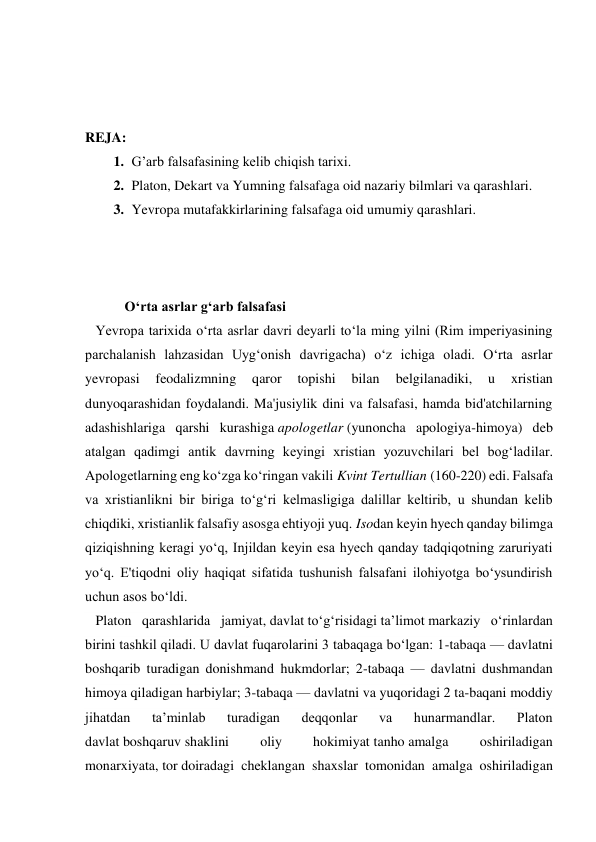  
 
 
REJA: 
1. G’arb falsafasining kelib chiqish tarixi. 
2. Platon, Dekart va Yumning falsafaga oid nazariy bilmlari va qarashlari. 
3. Yevropa mutafakkirlarining falsafaga oid umumiy qarashlari. 
 
 
 
 O‘rta asrlar g‘arb falsafasi  
   Yevropa tarixida o‘rta asrlar davri deyarli to‘la ming yilni (Rim imperiyasining 
parchalanish lahzasidan Uyg‘onish davrigacha) o‘z ichiga oladi. O‘rta asrlar 
yevropasi 
feodalizmning 
qaror 
topishi 
bilan 
belgilanadiki, 
u 
xristian 
dunyoqarashidan foydalandi. Ma'jusiylik dini va falsafasi, hamda bid'atchilarning 
adashishlariga qarshi kurashiga apologetlar (yunoncha apologiya-himoya) deb 
atalgan qadimgi antik davrning keyingi xristian yozuvchilari bel bog‘ladilar. 
Apologetlarning eng ko‘zga ko‘ringan vakili Kvint Tertullian (160-220) edi. Falsafa 
va xristianlikni bir biriga to‘g‘ri kelmasligiga dalillar keltirib, u shundan kelib 
chiqdiki, xristianlik falsafiy asosga ehtiyoji yuq. Isodan keyin hyech qanday bilimga 
qiziqishning keragi yo‘q, Injildan keyin esa hyech qanday tadqiqotning zaruriyati 
yo‘q. E'tiqodni oliy haqiqat sifatida tushunish falsafani ilohiyotga bo‘ysundirish 
uchun asos bo‘ldi. 
   Platon qarashlarida jamiyat, davlat toʻgʻrisidagi taʼlimot markaziy oʻrinlardan 
birini tashkil qiladi. U davlat fuqarolarini 3 tabaqaga boʻlgan: 1-tabaqa — davlatni 
boshqarib turadigan donishmand hukmdorlar; 2-tabaqa — davlatni dushmandan 
himoya qiladigan harbiylar; 3-tabaqa — davlatni va yuqoridagi 2 ta-baqani moddiy 
jihatdan 
taʼminlab 
turadigan 
deqqonlar 
va 
hunarmandlar. 
Platon 
davlat boshqaruv shaklini 
oliy 
hokimiyat tanho amalga 
oshiriladigan 
monarxiyata, tor doiradagi cheklangan shaxslar tomonidan amalga oshiriladigan 
