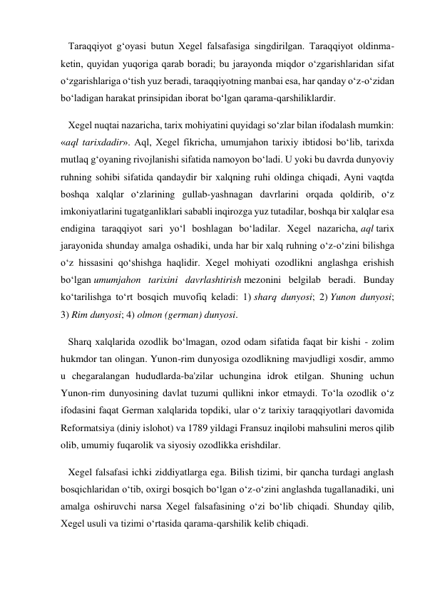    Taraqqiyot g‘oyasi butun Xegel falsafasiga singdirilgan. Taraqqiyot oldinma-
ketin, quyidan yuqoriga qarab boradi; bu jarayonda miqdor o‘zgarishlaridan sifat 
o‘zgarishlariga o‘tish yuz beradi, taraqqiyotning manbai esa, har qanday o‘z-o‘zidan 
bo‘ladigan harakat prinsipidan iborat bo‘lgan qarama-qarshiliklardir. 
   Xegel nuqtai nazaricha, tarix mohiyatini quyidagi so‘zlar bilan ifodalash mumkin: 
«aql tarixdadir». Aql, Xegel fikricha, umumjahon tarixiy ibtidosi bo‘lib, tarixda 
mutlaq g‘oyaning rivojlanishi sifatida namoyon bo‘ladi. U yoki bu davrda dunyoviy 
ruhning sohibi sifatida qandaydir bir xalqning ruhi oldinga chiqadi, Ayni vaqtda 
boshqa xalqlar o‘zlarining gullab-yashnagan davrlarini orqada qoldirib, o‘z 
imkoniyatlarini tugatganliklari sababli inqirozga yuz tutadilar, boshqa bir xalqlar esa 
endigina taraqqiyot sari yo‘l boshlagan bo‘ladilar. Xegel nazaricha, aql tarix 
jarayonida shunday amalga oshadiki, unda har bir xalq ruhning o‘z-o‘zini bilishga 
o‘z hissasini qo‘shishga haqlidir. Xegel mohiyati ozodlikni anglashga erishish 
bo‘lgan umumjahon tarixini davrlashtirish mezonini belgilab beradi. Bunday 
ko‘tarilishga to‘rt bosqich muvofiq keladi: 1) sharq dunyosi; 2) Yunon dunyosi; 
3) Rim dunyosi; 4) olmon (german) dunyosi. 
   Sharq xalqlarida ozodlik bo‘lmagan, ozod odam sifatida faqat bir kishi - zolim 
hukmdor tan olingan. Yunon-rim dunyosiga ozodlikning mavjudligi xosdir, ammo 
u chegaralangan hududlarda-ba'zilar uchungina idrok etilgan. Shuning uchun 
Yunon-rim dunyosining davlat tuzumi qullikni inkor etmaydi. To‘la ozodlik o‘z 
ifodasini faqat German xalqlarida topdiki, ular o‘z tarixiy taraqqiyotlari davomida 
Reformatsiya (diniy islohot) va 1789 yildagi Fransuz inqilobi mahsulini meros qilib 
olib, umumiy fuqarolik va siyosiy ozodlikka erishdilar. 
   Xegel falsafasi ichki ziddiyatlarga ega. Bilish tizimi, bir qancha turdagi anglash 
bosqichlaridan o‘tib, oxirgi bosqich bo‘lgan o‘z-o‘zini anglashda tugallanadiki, uni 
amalga oshiruvchi narsa Xegel falsafasining o‘zi bo‘lib chiqadi. Shunday qilib, 
Xegel usuli va tizimi o‘rtasida qarama-qarshilik kelib chiqadi. 
