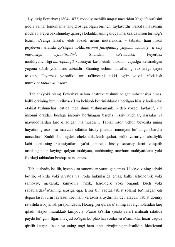    Lyudvig Feyerbax (1804-1872) moddiyunchilik nuqtai nazaridan Xegel falsafasini 
jiddiy va har tomonlama tanqid ostiga olgan birinchi faylasufdir. Falsafa mavzusini 
ifodalab, Feyerbax shunday qarorga keladiki, uning diqqat markazida inson turmog‘i 
lozim. «Yangi falsafa, -deb yozadi nemis mutafakkiri, – tabiatni ham inson 
poydevori sifatida qo‘shgan holda, insonni falsafaning yagona, umumiy va oliy 
mavzusiga 
aylantiradi»1. 
Shundan 
ko‘rinadiki, 
Feyerbax 
moddiyunchiligi antropologik xususiyat kasb etadi. Insonni vujudga keltiradigan 
yagona sabab yoki asos tabiatdir. Shuning uchun, falsafaning vazifasiga qayta 
to‘xtab, Feyerbax yozadiki, uni ta'limotini «ikki og‘iz so‘zda ifodalash 
mumkin: tabiat va inson». 
    Tabiat (yoki olam) Feyerbax uchun abstrakt tushuniladigan substansiya emas, 
balki o‘zining butun xilma-xil va behisob ko‘rinishlarida berilgan hissiy hodisadir: 
«tabiat tushunchasi ostida men shuni tushunamanki, - deb yozadi faylasuf, - u 
insonni o‘zidan boshqa insoniy bo‘lmagan barcha hissiy kuchlar, narsalar va 
mavjudotlardan farq qiladigan majmuadir… Tabiat inson uchun bevosita uning 
hayotining asosi va mavzusi sifatida hissiy jihatdan namoyon bo‘ladigan barcha 
narsadir»2. Xuddi shuningdek, cheksizlik, kuch-qudrat, birlik, zaruriyat, abadiylik 
kabi tabiatning xususiyatlari, ya'ni «barcha hissiy xususiyatlarni chiqarib 
tashlangandan keyingi qolgan mohiyat», «tabiatning mavhum mohiyatidan» yoki 
fikrdagi tabiatdan boshqa narsa emas. 
   Tabiat abadiy bo‘lib, hyech kim tomonidan yaratilgan emas. U o‘z-o‘zining sababi 
bo‘lib, «fikrda yoki niyatda va iroda hukmlarida emas, balki astronomik yoki 
samoviy, mexanik, kimyoviy, fizik, fiziologik yoki organik kuch yoki 
sabablarda»3 o‘zining asosiga ega. Biror bir vaqtda tabiat (olam) bo‘lmagan edi 
degan tasavvurni faylasuf «be'mani va asossiz uydirma» deb ataydi. Tabiat doimiy 
ravishda rivojlanish jarayonidadir. Hozirgi yer qurasi o‘zining avvalgi holatidan farq 
qiladi. Hayot murakkab kimyoviy o‘zaro ta'sirlar (reaksiyalar) mahsuli sifatida 
paydo bo‘lgan. Ilgari mavjud bo‘lgan ko‘plab hayvonlar va o‘simliklar hozir vaqtda 
qirilib ketgan. Inson va uning ongi ham tabiat rivojining mahsulidir. Idealizmni 
