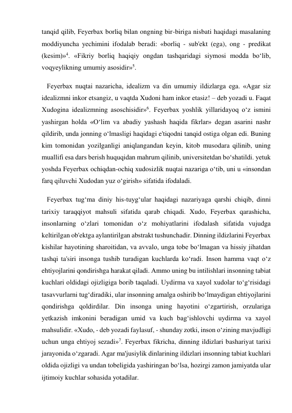 tanqid qilib, Feyerbax borliq bilan ongning bir-biriga nisbati haqidagi masalaning 
moddiyuncha yechimini ifodalab beradi: «borliq - sub'ekt (ega), ong - predikat 
(kesim)»4. «Fikriy borliq haqiqiy ongdan tashqaridagi siymosi modda bo‘lib, 
voqyeylikning umumiy asosidir»5. 
   Feyerbax nuqtai nazaricha, idealizm va din umumiy ildizlarga ega. «Agar siz 
idealizmni inkor etsangiz, u vaqtda Xudoni ham inkor etasiz! – deb yozadi u. Faqat 
Xudogina idealizmning asoschisidir»6. Feyerbax yoshlik yillaridayoq o‘z ismini 
yashirgan holda «O‘lim va abadiy yashash haqida fikrlar» degan asarini nashr 
qildirib, unda jonning o‘lmasligi haqidagi e'tiqodni tanqid ostiga olgan edi. Buning 
kim tomonidan yozilganligi aniqlangandan keyin, kitob musodara qilinib, uning 
muallifi esa dars berish huquqidan mahrum qilinib, universitetdan bo‘shatildi. yetuk 
yoshda Feyerbax ochiqdan-ochiq xudosizlik nuqtai nazariga o‘tib, uni u «insondan 
farq qiluvchi Xudodan yuz o‘girish» sifatida ifodaladi. 
   Feyerbax tug‘ma diniy his-tuyg‘ular haqidagi nazariyaga qarshi chiqib, dinni 
tarixiy taraqqiyot mahsuli sifatida qarab chiqadi. Xudo, Feyerbax qarashicha, 
insonlarning o‘zlari tomonidan o‘z mohiyatlarini ifodalash sifatida vujudga 
keltirilgan ob'ektga aylantirilgan abstrakt tushunchadir. Dinning ildizlarini Feyerbax 
kishilar hayotining sharoitidan, va avvalo, unga tobe bo‘lmagan va hissiy jihatdan 
tashqi ta'siri insonga tushib turadigan kuchlarda ko‘radi. Inson hamma vaqt o‘z 
ehtiyojlarini qondirishga harakat qiladi. Ammo uning bu intilishlari insonning tabiat 
kuchlari oldidagi ojizligiga borib taqaladi. Uydirma va xayol xudolar to‘g‘risidagi 
tasavvurlarni tug‘diradiki, ular insonning amalga oshirib bo‘lmaydigan ehtiyojlarini 
qondirishga qoldirdilar. Din insonga uning hayotini o‘zgartirish, orzulariga 
yetkazish imkonini beradigan umid va kuch bag‘ishlovchi uydirma va xayol 
mahsulidir. «Xudo, - deb yozadi faylasuf, - shunday zotki, inson o‘zining mavjudligi 
uchun unga ehtiyoj sezadi»7. Feyerbax fikricha, dinning ildizlari bashariyat tarixi 
jarayonida o‘zgaradi. Agar ma'jusiylik dinlarining ildizlari insonning tabiat kuchlari 
oldida ojizligi va undan tobeligida yashiringan bo‘lsa, hozirgi zamon jamiyatda ular 
ijtimoiy kuchlar sohasida yotadilar. 
