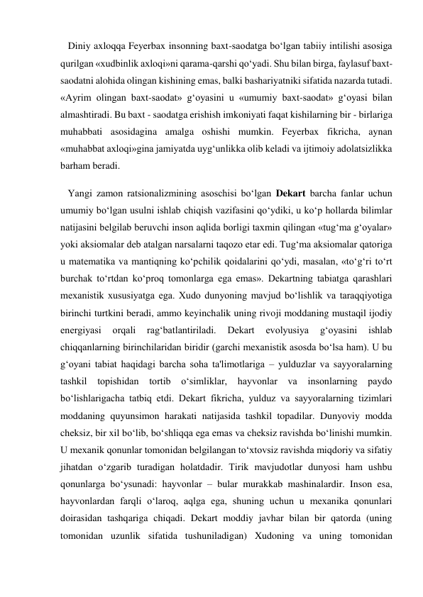    Diniy axloqqa Feyerbax insonning baxt-saodatga bo‘lgan tabiiy intilishi asosiga 
qurilgan «xudbinlik axloqi»ni qarama-qarshi qo‘yadi. Shu bilan birga, faylasuf baxt-
saodatni alohida olingan kishining emas, balki bashariyatniki sifatida nazarda tutadi. 
«Ayrim olingan baxt-saodat» g‘oyasini u «umumiy baxt-saodat» g‘oyasi bilan 
almashtiradi. Bu baxt - saodatga erishish imkoniyati faqat kishilarning bir - birlariga 
muhabbati asosidagina amalga oshishi mumkin. Feyerbax fikricha, aynan 
«muhabbat axloqi»gina jamiyatda uyg‘unlikka olib keladi va ijtimoiy adolatsizlikka 
barham beradi. 
   Yangi zamon ratsionalizmining asoschisi bo‘lgan Dekart barcha fanlar uchun 
umumiy bo‘lgan usulni ishlab chiqish vazifasini qo‘ydiki, u ko‘p hollarda bilimlar 
natijasini belgilab beruvchi inson aqlida borligi taxmin qilingan «tug‘ma g‘oyalar» 
yoki aksiomalar deb atalgan narsalarni taqozo etar edi. Tug‘ma aksiomalar qatoriga 
u matematika va mantiqning ko‘pchilik qoidalarini qo‘ydi, masalan, «to‘g‘ri to‘rt 
burchak to‘rtdan ko‘proq tomonlarga ega emas». Dekartning tabiatga qarashlari 
mexanistik xususiyatga ega. Xudo dunyoning mavjud bo‘lishlik va taraqqiyotiga 
birinchi turtkini beradi, ammo keyinchalik uning rivoji moddaning mustaqil ijodiy 
energiyasi 
orqali 
rag‘batlantiriladi. 
Dekart 
evolyusiya 
g‘oyasini 
ishlab 
chiqqanlarning birinchilaridan biridir (garchi mexanistik asosda bo‘lsa ham). U bu 
g‘oyani tabiat haqidagi barcha soha ta'limotlariga – yulduzlar va sayyoralarning 
tashkil 
topishidan tortib o‘simliklar, hayvonlar va 
insonlarning paydo 
bo‘lishlarigacha tatbiq etdi. Dekart fikricha, yulduz va sayyoralarning tizimlari 
moddaning quyunsimon harakati natijasida tashkil topadilar. Dunyoviy modda 
cheksiz, bir xil bo‘lib, bo‘shliqqa ega emas va cheksiz ravishda bo‘linishi mumkin. 
U mexanik qonunlar tomonidan belgilangan to‘xtovsiz ravishda miqdoriy va sifatiy 
jihatdan o‘zgarib turadigan holatdadir. Tirik mavjudotlar dunyosi ham ushbu 
qonunlarga bo‘ysunadi: hayvonlar – bular murakkab mashinalardir. Inson esa, 
hayvonlardan farqli o‘laroq, aqlga ega, shuning uchun u mexanika qonunlari 
doirasidan tashqariga chiqadi. Dekart moddiy javhar bilan bir qatorda (uning 
tomonidan uzunlik sifatida tushuniladigan) Xudoning va uning tomonidan 
