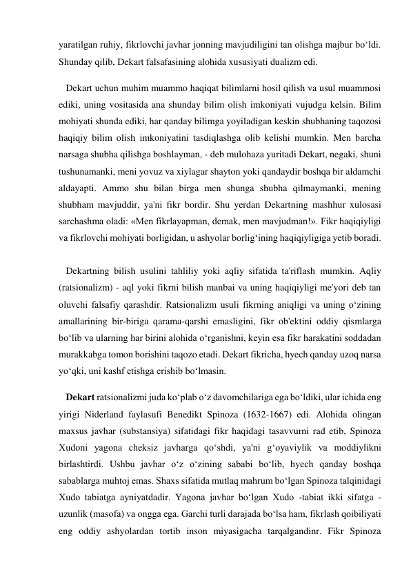 yaratilgan ruhiy, fikrlovchi javhar jonning mavjudiligini tan olishga majbur bo‘ldi. 
Shunday qilib, Dekart falsafasining alohida xususiyati dualizm edi. 
   Dekart uchun muhim muammo haqiqat bilimlarni hosil qilish va usul muammosi 
ediki, uning vositasida ana shunday bilim olish imkoniyati vujudga kelsin. Bilim 
mohiyati shunda ediki, har qanday bilimga yoyiladigan keskin shubhaning taqozosi 
haqiqiy bilim olish imkoniyatini tasdiqlashga olib kelishi mumkin. Men barcha 
narsaga shubha qilishga boshlayman, - deb mulohaza yuritadi Dekart, negaki, shuni 
tushunamanki, meni yovuz va xiylagar shayton yoki qandaydir boshqa bir aldamchi 
aldayapti. Ammo shu bilan birga men shunga shubha qilmaymanki, mening 
shubham mavjuddir, ya'ni fikr bordir. Shu yerdan Dekartning mashhur xulosasi 
sarchashma oladi: «Men fikrlayapman, demak, men mavjudman!». Fikr haqiqiyligi 
va fikrlovchi mohiyati borligidan, u ashyolar borlig‘ining haqiqiyligiga yetib boradi. 
 
   Dekartning bilish usulini tahliliy yoki aqliy sifatida ta'riflash mumkin. Aqliy 
(ratsionalizm) - aql yoki fikrni bilish manbai va uning haqiqiyligi me'yori deb tan 
oluvchi falsafiy qarashdir. Ratsionalizm usuli fikrning aniqligi va uning o‘zining 
amallarining bir-biriga qarama-qarshi emasligini, fikr ob'ektini oddiy qismlarga 
bo‘lib va ularning har birini alohida o‘rganishni, keyin esa fikr harakatini soddadan 
murakkabga tomon borishini taqozo etadi. Dekart fikricha, hyech qanday uzoq narsa 
yo‘qki, uni kashf etishga erishib bo‘lmasin. 
   Dekart ratsionalizmi juda ko‘plab o‘z davomchilariga ega bo‘ldiki, ular ichida eng 
yirigi Niderland faylasufi Benedikt Spinoza (1632-1667) edi. Alohida olingan 
maxsus javhar (substansiya) sifatidagi fikr haqidagi tasavvurni rad etib, Spinoza 
Xudoni yagona cheksiz javharga qo‘shdi, ya'ni g‘oyaviylik va moddiylikni 
birlashtirdi. Ushbu javhar o‘z o‘zining sababi bo‘lib, hyech qanday boshqa 
sabablarga muhtoj emas. Shaxs sifatida mutlaq mahrum bo‘lgan Spinoza talqinidagi 
Xudo tabiatga ayniyatdadir. Yagona javhar bo‘lgan Xudo -tabiat ikki sifatga - 
uzunlik (masofa) va ongga ega. Garchi turli darajada bo‘lsa ham, fikrlash qoibiliyati 
eng oddiy ashyolardan tortib inson miyasigacha tarqalgandinr. Fikr Spinoza 
