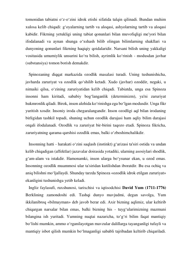 tomonidan tabiatni o‘z-o‘zini idrok etishi sifatida talqin qilinadi. Bundan muhim 
xulosa kelib chiqadi: g‘oyalarning tartib va aloqasi, ashyolarning tartib va aloqasi 
kabidir. Fikrning yetukligi uning tabiat qonunlari bilan muvofiqligi me'yori bilan 
ifodalanadi va aynan shunga o‘xshash bilib olingan bilimlarning shakllari va 
dunyoning qonunlari fikrning haqiqiy qoidalaridir. Narsani bilish uning yakkaligi 
vositasida umumiylik unsurini ko‘ra bilish, ayrimlik ko‘rinish - modusdan javhar 
(substansiya) tomon borish demakdir. 
   Spinozaning diqqat markazida ozodlik masalasi turadi. Uning tushunishicha, 
javharda zaruriyat va ozodlik qo‘shilib ketadi. Xudo (javhar) ozoddir, negaki, u 
nimaiki qilsa, o‘zining zaruriyatidan kelib chiqadi. Tabiatda, unga esa Spinoza 
insonni ham kiritadi, sababiy bog‘langanlik (determinizm), ya'ni zaruriyat 
hukmronlik qiladi. Birok, inson alohida ko‘rinishga ega bo‘lgan modusdir. Unga fikr 
yuritish xosdir. Insoniy iroda chegaralangandir. Inson ozodligi aql bilan irodaning 
birligidan tashkil topadi, shuning uchun ozodlik darajasi ham aqliy bilim darajasi 
orqali ifodalanadi. Ozodlik va zaruriyat bir-birini taqozo etadi. Spinoza fikricha, 
zaruriyatning qarama-qarshisi ozodlik emas, balki o‘zboshimchalikdir. 
   Insonning hatti - harakati o‘zini saqlash (instinkt) g‘arizasi ta'siri ostida va undan 
kelib chiqadigan (affektlar) jazavalar doirasida yotadiki, ularning asosiylari shodlik, 
g‘am-alam va istakdir. Hamonamki, inson ularga bo‘ysunar ekan, u ozod emas. 
Insonning ozodlik muammosi ular ta'siridan kutilishdan iboratdir. Bu esa ochiq va 
aniq bilishni mo‘ljallaydi. Shunday tarzda Spinoza «ozodlik idrok etilgan zaruriyat» 
ekanligini tushunishga yetib keladi. 
   Ingliz faylasufi, ruxshunosi, tarixchisi va iqtisodchisi David Yum (1711-1776) 
Berklining zamondoshi edi. Tashqi dunyo mavjudmi, degan savolga, Yum 
ikkilanibroq «bilmayman» deb javob berar edi. Axir bizning aqlimiz, ular keltirib 
chiqargan narsalar bilan emas, balki bizning his - tuyg‘ularimizning mazmuni 
bilangina ish yuritadi. Yumning nuqtai nazaricha, to‘g‘ri bilim faqat mantiqiy 
bo‘lishi mumkin, ammo o‘rganilayotgan mavzular dalillarga tayanganligi tufayli va 
mantiqiy isbot qilish mumkin bo‘lmaganligi sababli tajribadan keltirib chiqariladi. 
