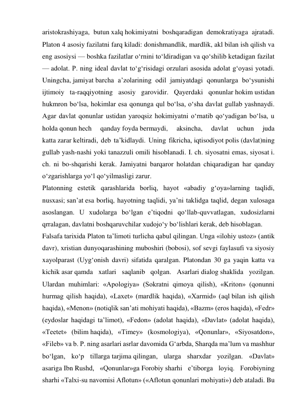 aristokrashiyaga, butun xalq hokimiyatni boshqaradigan demokratiyaga ajratadi. 
Platon 4 asosiy fazilatni farq kiladi: donishmandlik, mardlik, akl bilan ish qilish va 
eng asosiysi — boshka fazilatlar oʻrnini toʻldiradigan va qoʻshilib ketadigan fazilat 
— adolat. P. ning ideal davlat toʻgʻrisidagi orzulari asosida adolat gʻoyasi yotadi. 
Uningcha, jamiyat barcha aʼzolarining odil jamiyatdagi qonunlarga boʻysunishi 
ijtimoiy ta-raqqiyotning asosiy garovidir. Qayerdaki qonunlar hokim ustidan 
hukmron boʻlsa, hokimlar esa qonunga qul boʻlsa, oʻsha davlat gullab yashnaydi. 
Agar davlat qonunlar ustidan yaroqsiz hokimiyatni oʻrnatib qoʻyadigan boʻlsa, u 
holda qonun hech 
qanday foyda bermaydi, 
aksincha, 
davlat 
uchun 
juda 
katta zarar keltiradi, deb taʼkidlaydi. Uning fikricha, iqtisodiyot polis (davlat)ning 
gullab yash-nashi yoki tanazzuli omili hisoblanadi. I. ch. siyosatni emas, siyosat i. 
ch. ni bo-shqarishi kerak. Jamiyatni barqaror holatdan chiqaradigan har qanday 
oʻzgarishlarga yoʻl qoʻyilmasligi zarur. 
Platonning estetik qarashlarida borliq, hayot «abadiy gʻoya»larning taqlidi, 
nusxasi; sanʼat esa borliq, hayotning taqlidi, yaʼni taklidga taqlid, degan xulosaga 
asoslangan. U xudolarga boʻlgan eʼtiqodni qoʻllab-quvvatlagan, xudosizlarni 
qrralagan, davlatni boshqaruvchilar xudojoʻy boʻlishlari kerak, deb hisoblagan. 
Falsafa tarixida Platon taʼlimoti turlicha qabul qilingan. Unga «ilohiy ustoz» (antik 
davr), xristian dunyoqarashining muboshiri (bobosi), sof sevgi faylasufi va siyosiy 
xayolparast (Uygʻonish davri) sifatida qaralgan. Platondan 30 ga yaqin katta va 
kichik asar qamda xatlari saqlanib qolgan. Asarlari dialog shaklida yozilgan. 
Ulardan muhimlari: «Apologiya» (Sokratni qimoya qilish), «Kriton» (qonunni 
hurmag qilish haqida), «Laxet» (mardlik haqida), «Xarmid» (aql bilan ish qilish 
haqida), «Menon» (notiqlik sanʼati mohiyati haqida), «Bazm» (eros haqida), «Fedr» 
(eydoslar haqidagi taʼlimot), «Fedon» (adolat haqida), «Davlat» (adolat haqida), 
«Teetet» (bilim haqida), «Timey» (kosmologiya), «Qonunlar», «Siyosatdon», 
«Fileb» va b. P. ning asarlari asrlar davomida Gʻarbda, Sharqda maʼlum va mashhur 
boʻlgan, koʻp tillarga tarjima qilingan, ularga sharxdar yozilgan. «Davlat» 
asariga Ibn Rushd, «Qonunlar»ga Forobiy sharhi eʼtiborga loyiq. Forobiyning 
sharhi «Talxi-su navomisi Aflotun» («Aflotun qonunlari mohiyati») deb ataladi. Bu 
