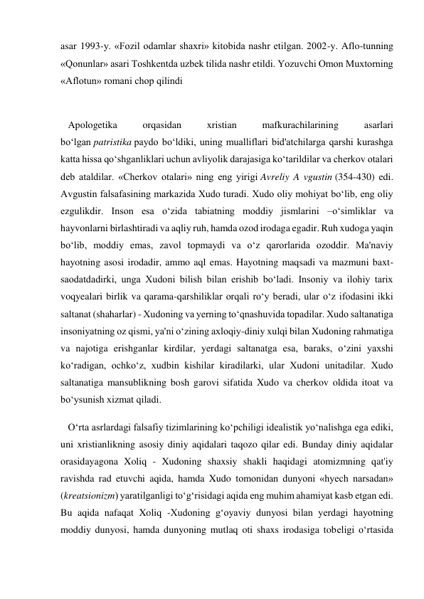 asar 1993-y. «Fozil odamlar shaxri» kitobida nashr etilgan. 2002-y. Aflo-tunning 
«Qonunlar» asari Toshkentda uzbek tilida nashr etildi. Yozuvchi Omon Muxtorning 
«Aflotun» romani chop qilindi 
 
   Apologetika 
orqasidan 
xristian 
mafkurachilarining 
asarlari 
bo‘lgan patristika paydo bo‘ldiki, uning mualliflari bid'atchilarga qarshi kurashga 
katta hissa qo‘shganliklari uchun avliyolik darajasiga ko‘tarildilar va cherkov otalari 
deb ataldilar. «Cherkov otalari» ning eng yirigi Avreliy A vgustin (354-430) edi. 
Avgustin falsafasining markazida Xudo turadi. Xudo oliy mohiyat bo‘lib, eng oliy 
ezgulikdir. Inson esa o‘zida tabiatning moddiy jismlarini –o‘simliklar va 
hayvonlarni birlashtiradi va aqliy ruh, hamda ozod irodaga egadir. Ruh xudoga yaqin 
bo‘lib, moddiy emas, zavol topmaydi va o‘z qarorlarida ozoddir. Ma'naviy 
hayotning asosi irodadir, ammo aql emas. Hayotning maqsadi va mazmuni baxt-
saodatdadirki, unga Xudoni bilish bilan erishib bo‘ladi. Insoniy va ilohiy tarix 
voqyealari birlik va qarama-qarshiliklar orqali ro‘y beradi, ular o‘z ifodasini ikki 
saltanat (shaharlar) - Xudoning va yerning to‘qnashuvida topadilar. Xudo saltanatiga 
insoniyatning oz qismi, ya'ni o‘zining axloqiy-diniy xulqi bilan Xudoning rahmatiga 
va najotiga erishganlar kirdilar, yerdagi saltanatga esa, baraks, o‘zini yaxshi 
ko‘radigan, ochko‘z, xudbin kishilar kiradilarki, ular Xudoni unitadilar. Xudo 
saltanatiga mansublikning bosh garovi sifatida Xudo va cherkov oldida itoat va 
bo‘ysunish xizmat qiladi. 
   O‘rta asrlardagi falsafiy tizimlarining ko‘pchiligi idealistik yo‘nalishga ega ediki, 
uni xristianlikning asosiy diniy aqidalari taqozo qilar edi. Bunday diniy aqidalar 
orasidayagona Xoliq - Xudoning shaxsiy shakli haqidagi atomizmning qat'iy 
ravishda rad etuvchi aqida, hamda Xudo tomonidan dunyoni «hyech narsadan» 
(kreatsionizm) yaratilganligi to‘g‘risidagi aqida eng muhim ahamiyat kasb etgan edi. 
Bu aqida nafaqat Xoliq -Xudoning g‘oyaviy dunyosi bilan yerdagi hayotning 
moddiy dunyosi, hamda dunyoning mutlaq oti shaxs irodasiga tobeligi o‘rtasida 
