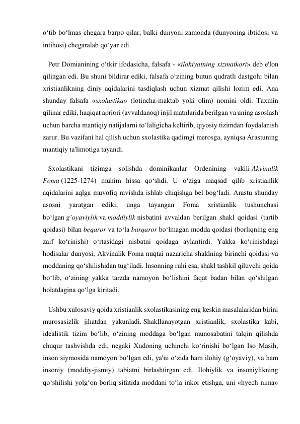 o‘tib bo‘lmas chegara barpo qilar, balki dunyoni zamonda (dunyoning ibtidosi va 
intihosi) chegaralab qo‘yar edi. 
   Petr Domianining o‘tkir ifodasicha, falsafa - «ilohiyatning xizmatkori» deb e'lon 
qilingan edi. Bu shuni bildirar ediki, falsafa o‘zining butun qudratli dastgohi bilan 
xristianlikning diniy aqidalarini tasdiqlash uchun xizmat qilishi lozim edi. Ana 
shunday falsafa «sxolastika» (lotincha-maktab yoki olim) nomini oldi. Taxmin 
qilinar ediki, haqiqat apriori (avvaldanoq) injil matnlarida berilgan va uning asoslash 
uchun barcha mantiqiy natijalarni to‘laligicha keltirib, qiyosiy tizimdan foydalanish 
zarur. Bu vazifani hal qilish uchun sxolastika qadimgi merosga, ayniqsa Arastuning 
mantiqiy ta'limotiga tayandi. 
   Sxolastikani tizimga solishda dominikanlar Ordenining vakili Akvinalik 
Foma (1225-1274) muhim hissa qo‘shdi. U o‘ziga maqsad qilib xristianlik 
aqidalarini aqlga muvofiq ravishda ishlab chiqishga bel bog‘ladi. Arastu shunday 
asosni 
yaratgan 
ediki, 
unga 
tayangan 
Foma 
xristianlik 
tushunchasi 
bo‘lgan g‘oyaviylik va moddiylik nisbatini avvaldan berilgan shakl qoidasi (tartib 
qoidasi) bilan beqaror va to‘la barqaror bo‘lmagan modda qoidasi (borliqning eng 
zaif ko‘rinishi) o‘rtasidagi nisbatni qoidaga aylantirdi. Yakka ko‘rinishdagi 
hodisalar dunyosi, Akvinalik Foma nuqtai nazaricha shaklning birinchi qoidasi va 
moddaning qo‘shilishidan tug‘iladi. Insonning ruhi esa, shakl tashkil qiluvchi qoida 
bo‘lib, o‘zining yakka tarzda namoyon bo‘lishini faqat badan bilan qo‘shilgan 
holatdagina qo‘lga kiritadi. 
   Ushbu xulosaviy qoida xristianlik sxolastikasining eng keskin masalalaridan birini 
murosasizlik jihatdan yakunladi. Shakllanayotgan xristianlik, sxolastika kabi, 
idealistik tizim bo‘lib, o‘zining moddaga bo‘lgan munosabatini talqin qilishda 
chuqur tashvishda edi, negaki Xudoning uchinchi ko‘rinishi bo‘lgan Iso Masih, 
inson siymosida namoyon bo‘lgan edi, ya'ni o‘zida ham ilohiy (g‘oyaviy), va ham 
insoniy (moddiy-jismiy) tabiatni birlashtirgan edi. Ilohiylik va insoniylikning 
qo‘shilishi yolg‘on borliq sifatida moddani to‘la inkor etishga, uni «hyech nima» 
