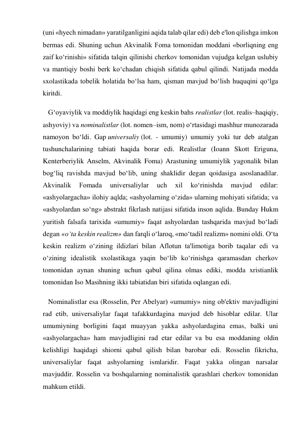 (uni «hyech nimadan» yaratilganligini aqida talab qilar edi) deb e'lon qilishga imkon 
bermas edi. Shuning uchun Akvinalik Foma tomonidan moddani «borliqning eng 
zaif ko‘rinishi» sifatida talqin qilinishi cherkov tomonidan vujudga kelgan uslubiy 
va mantiqiy boshi berk ko‘chadan chiqish sifatida qabul qilindi. Natijada modda 
sxolastikada tobelik holatida bo‘lsa ham, qisman mavjud bo‘lish huquqini qo‘lga 
kiritdi. 
   G‘oyaviylik va moddiylik haqidagi eng keskin bahs realistlar (lot. realis–haqiqiy, 
ashyoviy) va nominalistlar (lot. nomen–ism, nom) o‘rtasidagi mashhur munozarada 
namoyon bo‘ldi. Gap universaliy (lot. - umumiy) umumiy yoki tur deb atalgan 
tushunchalarining tabiati haqida borar edi. Realistlar (Ioann Skott Eriguna, 
Kenterberiylik Anselm, Akvinalik Foma) Arastuning umumiylik yagonalik bilan 
bog‘liq ravishda mavjud bo‘lib, uning shaklidir degan qoidasiga asoslanadilar. 
Akvinalik 
Fomada 
universaliylar 
uch 
xil 
ko‘rinishda 
mavjud 
edilar: 
«ashyolargacha» ilohiy aqlda; «ashyolarning o‘zida» ularning mohiyati sifatida; va 
«ashyolardan so‘ng» abstrakt fikrlash natijasi sifatida inson aqlida. Bunday Hukm 
yuritish falsafa tarixida «umumiy» faqat ashyolardan tashqarida mavjud bo‘ladi 
degan «o‘ta keskin realizm» dan farqli o‘laroq, «mo‘tadil realizm» nomini oldi. O‘ta 
keskin realizm o‘zining ildizlari bilan Aflotun ta'limotiga borib taqalar edi va 
o‘zining idealistik sxolastikaga yaqin bo‘lib ko‘rinishga qaramasdan cherkov 
tomonidan aynan shuning uchun qabul qilina olmas ediki, modda xristianlik 
tomonidan Iso Masihning ikki tabiatidan biri sifatida oqlangan edi. 
   Nominalistlar esa (Rosselin, Per Abelyar) «umumiy» ning ob'ektiv mavjudligini 
rad etib, universaliylar faqat tafakkurdagina mavjud deb hisoblar edilar. Ular 
umumiyning borligini faqat muayyan yakka ashyolardagina emas, balki uni 
«ashyolargacha» ham mavjudligini rad etar edilar va bu esa moddaning oldin 
kelishligi haqidagi shiorni qabul qilish bilan barobar edi. Rosselin fikricha, 
universaliylar faqat ashyolarning ismlaridir. Faqat yakka olingan narsalar 
mavjuddir. Rosselin va boshqalarning nominalistik qarashlari cherkov tomonidan 
mahkum etildi. 
