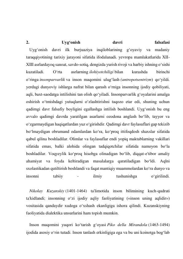  
 
 
2. 
Uyg‘onish 
davri 
falsafasi 
   Uyg‘onish davri ilk burjuaziya inqiloblarining g‘oyaviy va madaniy 
taraqqiyotining tarixiy jarayoni sifatida ifodalanadi. yevropa mamlakatlarida XII-
XIII asrlardayoq sanoat, savdo-sotiq, dengizda yurish rivoji va harbiy ishning o‘sishi 
kuzatiladi. 
O‘rta 
asrlarning ilohiyotchiligi bilan 
kurashda 
birinchi 
o‘ringa insonparvarlik va inson maqomini ulug‘lash (antropotsentrizm) qo‘yildi. 
yerdagi dunyoviy ishlarga nafrat bilan qarash o‘rniga insonning ijodiy qobiliyati, 
aqli, baxt-saodatga intilishini tan olish qo‘yiladi. Insonparvarlik g‘oyalarini amalga 
oshirish o‘tmishdagi yutuqlarni o‘zlashtirishni taqozo etar edi, shuning uchun 
qadimgi davr falsafiy boyligini egallashga intilish boshlandi. Uyg‘onish bu eng 
avvalo qadimgi davrda yaratilgan asarlarni ozodona anglash bo‘lib, tayyor va 
o‘zgarmaydigan haqiqatlardan yuz o‘girishdir. Qadimgi davr faylasuflari gap tekizib 
bo‘lmaydigan obrumand odamlardan ko‘ra, ko‘proq ittifoqdosh shaxslar sifatida 
qabul qilina boshladilar. Olimlar va faylasuflar endi yopiq maktablarning vakillari 
sifatida emas, balki alohida olingan tadqiqotchilar sifatida namoyon bo‘la 
boshladilar. Voqyeylik ko‘proq hisobga olinadigan bo‘lib, diqqat-e'tibor amaliy 
ahamiyat va foyda keltiradigan masalalarga qaratiladigan bo‘ldi. Aqlni 
sxolastikadan qutiltirish boshlandi va faqat mantiqiy muammolardan ko‘ra dunyo va 
insonni 
tabiiy 
- 
ilmiy 
tushunishga 
o‘girilindi. 
 
   Nikolay Kuzanskiy (1401-1464) ta'limotida inson bilimining kuch-qudrati 
ta'kidlandi; insonning o‘zi ijodiy aqliy faoliyatining («inson uning aqlidir») 
vositasida qandaydir xudoga o‘xshash ekanligiga ishora qilindi. Kuzanskiyning 
faoliyatida dialektika unsurlarini ham topish mumkin. 
   Inson maqomini yuqori ko‘tarish g‘oyasi Piko della Mirandola (1463-1494) 
ijodida asosiy o‘rin tutadi. Inson tanlash erkinligiga ega va bu uni koinotga bog‘lab 
