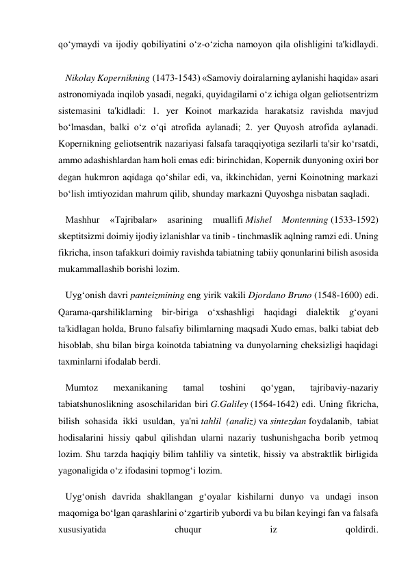 qo‘ymaydi va ijodiy qobiliyatini o‘z-o‘zicha namoyon qila olishligini ta'kidlaydi. 
 
   Nikolay Kopernikning (1473-1543) «Samoviy doiralarning aylanishi haqida» asari 
astronomiyada inqilob yasadi, negaki, quyidagilarni o‘z ichiga olgan geliotsentrizm 
sistemasini ta'kidladi: 1. yer Koinot markazida harakatsiz ravishda mavjud 
bo‘lmasdan, balki o‘z o‘qi atrofida aylanadi; 2. yer Quyosh atrofida aylanadi. 
Kopernikning geliotsentrik nazariyasi falsafa taraqqiyotiga sezilarli ta'sir ko‘rsatdi, 
ammo adashishlardan ham holi emas edi: birinchidan, Kopernik dunyoning oxiri bor 
degan hukmron aqidaga qo‘shilar edi, va, ikkinchidan, yerni Koinotning markazi 
bo‘lish imtiyozidan mahrum qilib, shunday markazni Quyoshga nisbatan saqladi. 
   Mashhur 
«Tajribalar» 
asarining 
muallifi Mishel 
Montenning (1533-1592) 
skeptitsizmi doimiy ijodiy izlanishlar va tinib - tinchmaslik aqlning ramzi edi. Uning 
fikricha, inson tafakkuri doimiy ravishda tabiatning tabiiy qonunlarini bilish asosida 
mukammallashib borishi lozim. 
   Uyg‘onish davri panteizmining eng yirik vakili Djordano Bruno (1548-1600) edi. 
Qarama-qarshiliklarning bir-biriga o‘xshashligi haqidagi dialektik g‘oyani 
ta'kidlagan holda, Bruno falsafiy bilimlarning maqsadi Xudo emas, balki tabiat deb 
hisoblab, shu bilan birga koinotda tabiatning va dunyolarning cheksizligi haqidagi 
taxminlarni ifodalab berdi. 
   Mumtoz 
mexanikaning 
tamal 
toshini 
qo‘ygan, 
tajribaviy-nazariy 
tabiatshunoslikning asoschilaridan biri G.Galiley (1564-1642) edi. Uning fikricha, 
bilish sohasida ikki usuldan, ya'ni tahlil (analiz) va sintezdan foydalanib, tabiat 
hodisalarini hissiy qabul qilishdan ularni nazariy tushunishgacha borib yetmoq 
lozim. Shu tarzda haqiqiy bilim tahliliy va sintetik, hissiy va abstraktlik birligida 
yagonaligida o‘z ifodasini topmog‘i lozim. 
   Uyg‘onish davrida shakllangan g‘oyalar kishilarni dunyo va undagi inson 
maqomiga bo‘lgan qarashlarini o‘zgartirib yubordi va bu bilan keyingi fan va falsafa 
xususiyatida 
chuqur 
iz 
qoldirdi. 
