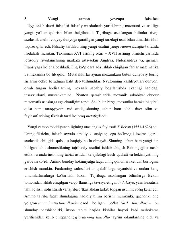 3. 
Yangi 
zamon 
yevropa 
falsafasi 
   Uyg‘onish davri falsafasi falsafiy mushohada yuritishning mazmuni va usuliga 
yangi yo‘llar qidirish bilan belgilanadi. Tajribaga asoslangan bilimlar rivoji 
sxolastik usulni voqyey dunyoga qaratilgan yangi tarzdagi usul bilan almashtirishni 
taqozo qilar edi. Falsafiy tafakkurning yangi usulini yangi zamon falsafasi sifatida 
ifodalash mumkin. Taxminan XVI asrning oxiri – XVII asrning birinchi yarmida 
iqtisodiy rivojlanishning markazi asta-sekin Angliya, Niderlandiya va, qisman, 
Fransiyaga ko‘cha boshladi. Eng ko‘p darajada ishlab chiqilgan fanlar matematika 
va mexanika bo‘lib qoldi. Mutafakkirlar aynan mexanikani butun dunyoviy borliq 
sirlarini ochib beradigan kalit deb tushundilar. Nyutonning kashfiyotlari dunyoni 
o‘rab turgan hodisalarning mexanik sababiy bog‘lanishda ekanligi haqidagi 
tasavvurlarni mustahkamladi. Nyuton qarashlarida mexanik sababiyat chuqur 
matematik asoslarga ega ekanligini topdi. Shu bilan birga, mexanika harakatni qabul 
qilsa ham, taraqqiyotni rad etadi, shuning uchun ham o‘sha davr olim va 
faylasuflarining fikrlash tarzi ko‘proq metafizik edi. 
   Yangi zamon moddiyunchiligining otasi ingliz faylasufi F.Bekon (1551-1626) edi. 
Uning fikricha, falsafa avvalo amaliy xususiyatga ega bo‘lmog‘i lozim: agar u 
sxolastikachiligida qolsa, u haqiqiy bo‘la olmaydi. Shuning uchun ham yangi fan 
bo‘lgan tabiatshunoslikning tajribaviy usulini ishlab chiqish Bekongagina nasib 
etdiki, u unda insonning tabiat ustidan kelajakdagi kuch-qudrati va hokimiyatining 
garovini ko‘rdi. Ammo bunday hokimiyatga faqat uning qonunlari ketidan boribgina 
erishish mumkin. Fanlarning xulosalari aniq dalillarga tayanishi va undan keng 
umumlashmalarga ko‘tarilishi lozim. Tajribaga asoslangan bilimlarga Bekon 
tomonidan ishlab chiqilgan va qo‘llanishga tavsiya etilgan induksiya, ya'ni kuzatish, 
tahlil qilish, solishtirish va tajriba o‘tkazishdan tarkib topgan usul muvofiq kelar edi. 
Ammo tajriba faqat shundagina haqiqiy bilim berishi mumkinki, qachonki ong 
yolg‘on sanamlar va timsollardan ozod bo‘lgan bo‘lsa. Nasl timsollari – bu 
shunday adashishdirki, inson tabiat haqida kishilar hayoti kabi muhokama 
yuritishidan kelib chiqqandir; g‘orlarning timsollari ayrim odamlarning didi va 
