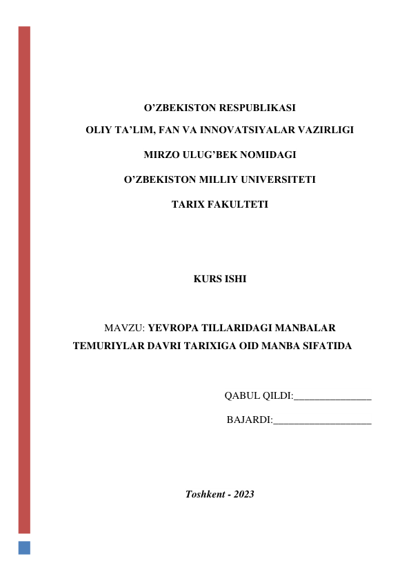  
 
O’ZBEKISTON RESPUBLIKASI 
OLIY TA’LIM, FAN VA INNOVATSIYALAR VAZIRLIGI  
MIRZO ULUG’BEK NOMIDAGI  
O’ZBEKISTON MILLIY UNIVERSITETI  
TARIX FAKULTETI 
 
 
KURS ISHI 
 
MAVZU: YEVROPA TILLARIDAGI MANBALAR 
TEMURIYLAR DAVRI TARIXIGA OID MANBA SIFATIDA 
 
QABUL QILDI:_______________ 
BAJARDI:___________________ 
 
 
Toshkent - 2023 
