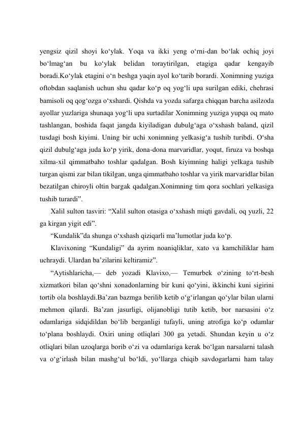  
 
 
 
yengsiz qizil shoyi ko‘ylak. Yoqa va ikki yeng o‘rni-dan bo‘lak ochiq joyi 
bo‘lmag‘an bu ko‘ylak belidan toraytirilgan, etagiga qadar kengayib 
boradi.Ko‘ylak etagini o‘n beshga yaqin ayol ko‘tarib borardi. Xonimning yuziga 
oftobdan saqlanish uchun shu qadar ko‘p oq yog‘li upa surilgan ediki, chehrasi 
bamisoli oq qog‘ozga o‘xshardi. Qishda va yozda safarga chiqqan barcha asilzoda 
ayollar yuzlariga shunaqa yog‘li upa surtadilar Xonimning yuziga yupqa oq mato 
tashlangan, boshida faqat jangda kiyiladigan dubulg‘aga o‘xshash baland, qizil 
tusdagi bosh kiyimi. Uning bir uchi xonimning yelkasig‘a tushib turibdi. O‘sha 
qizil dubulg‘aga juda ko‘p yirik, dona-dona marvaridlar, yoqut, firuza va boshqa 
xilma-xil qimmatbaho toshlar qadalgan. Bosh kiyimning haligi yelkaga tushib 
turgan qismi zar bilan tikilgan, unga qimmatbaho toshlar va yirik marvaridlar bilan 
bezatilgan chiroyli oltin bargak qadalgan.Xonimning tim qora sochlari yelkasiga 
tushib turardi”. 
Xalil sulton tasviri: “Xalil sulton otasiga o‘xshash miqti gavdali, oq yuzli, 22 
ga kirgan yigit edi”. 
“Kundalik”da shunga o‘xshash qiziqarli ma’lumotlar juda ko‘p. 
Klavixoning “Kundaligi” da ayrim noaniqliklar, xato va kamchiliklar ham 
uchraydi. Ulardan ba’zilarini keltiramiz”. 
“Aytishlaricha,— deb yozadi Klavixo,— Temurbek o‘zining to‘rt-besh 
xizmatkori bilan qo‘shni xonadonlarning bir kuni qo‘yini, ikkinchi kuni sigirini 
tortib ola boshlaydi.Ba’zan bazmga berilib ketib o‘g‘irlangan qo‘ylar bilan ularni 
mehmon qilardi. Ba’zan jasurligi, olijanobligi tutib ketib, bor narsasini o‘z 
odamlariga sidqidildan bo‘lib berganligi tufayli, uning atrofiga ko‘p odamlar 
to‘plana boshlaydi. Oxiri uning otliqlari 300 ga yetadi. Shundan keyin u o‘z 
otliqlari bilan uzoqlarga borib o‘zi va odamlariga kerak bo‘lgan narsalarni talash 
va o‘g‘irlash bilan mashg‘ul bo‘ldi, yo‘llarga chiqib savdogarlarni ham talay 
