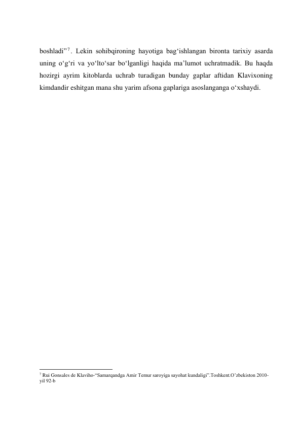  
 
 
 
boshladi” 7. Lekin sohibqironing hayotiga bag‘ishlangan bironta tarixiy asarda 
uning o‘g‘ri va yo‘lto‘sar bo‘lganligi haqida ma’lumot uchratmadik. Bu haqda 
hozirgi ayrim kitoblarda uchrab turadigan bunday gaplar aftidan Klavixoning 
kimdandir eshitgan mana shu yarim afsona gaplariga asoslanganga o‘xshaydi. 
 
 
 
 
 
 
 
 
 
 
 
 
     
 
 
 
 
 
 
 
 
                                                           
7 Rui Gonsales de Klaviho-“Samarqandga Amir Temur saroyiga sayohat kundaligi”.Toshkent.O’zbekiston 2010-
yil 92-b 
