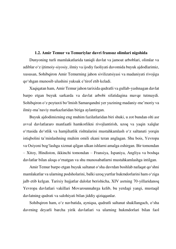  
 
 
 
 
 
 
1.2. Amir Temur va Temuriylar davri fransuz olimlari nigohida 
Dunyoning turli mamlakatlarida taniqli davlat va jamoat arboblari, olimlar va 
adiblar oʻz ijtimoiy-siyosiy, ilmiy va ijodiy faoliyati davomida buyuk ajdodlarimiz, 
xususan, Sohibqiron Amir Temurning jahon sivilizatsiyasi va madaniyati rivojiga 
qoʻshgan munosib ulushini yuksak eʼtirof etib keladi. 
Xaqiqatan ham, Amir Temur jahon tarixida qudratli va gullab-yashnagan davlat 
barpo etgan buyuk sarkarda va davlat arbobi sifatidagina mavqe tutmaydi. 
Sohibqiron oʻz poytaxti boʻlmish Samarqandni yer yuzining madaniy-meʼmoriy va 
ilmiy-maʼnaviy markazlaridan biriga aylantirgan. 
Buyuk ajdodimizning eng muhim fazilatlaridan biri shuki, u zot bundan olti asr 
avval davlatlararo manfaatli hamkorlikni rivojlantirish, uzoq va yaqin xalqlar 
oʻrtasida doʻstlik va hamjihatlik rishtalarini mustahkamlash oʻz saltanati yorqin 
istiqbolini taʼminlashning muhim omili ekani teran anglagan. Shu bois, Yevropa 
va Osiyoni bogʻlashga xizmat qilgan ulkan ishlarni amalga oshirgan. Bir tomondan 
– Xitoy, Hindiston, ikkinchi tomondan – Fransiya, Ispaniya, Angliya va boshqa 
davlatlar bilan aloqa oʻrnatgan va shu munosabatlarni mustahkamlashga intilgan. 
Amir Temur barpo etgan buyuk saltanat oʻsha davrdan boshlab nafaqat qoʻshni 
mamlakatlar va ularning podsholarini, balki uzoq yurtlar hukmdorlarini ham oʻziga 
jalb etib kelgan. Tarixiy hujjatlar dalolat berishicha, XIV asrning 70-yillaridanoq 
Yevropa davlatlari vakillari Movarounnahrga kelib, bu yerdagi yangi, mustaqil 
davlatning qudrati va salohiyati bilan jiddiy qiziqqanlar. 
Sohibqiron ham, oʻz navbatida, ayniqsa, qudratli saltanat shakllangach, oʻsha 
davrning deyarli barcha yirik davlatlari va ularning hukmdorlari bilan faol 
