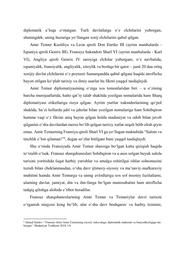  
 
 
 
diplomatik a’loqa oʻrnatgan. Turli davlatlarga oʻz elchilarini yuborgan, 
shuningdek, uning huzuriga yoʻllangan xorij elchilarini qabul qilgan. 
Amir Temur Kastiliya va Leon qiroli Don Enrike III (ayrim manbalarda - 
Ispaniya qiroli Genrix III), Fransiya hukmdori Sharl VI (ayrim manbalarda - Karl 
VI), Angliya qiroli Genrix IV saroyiga elchilar yuborgani, oʻz navbatida, 
ispaniyalik, fransiyalik, angliyalik, xitoylik va boshqa bir qator – jami 20 dan ortiq 
xorijiy davlat elchilarini oʻz poytaxti Samarqandda qabul qilgani haqida atroflicha 
bayon etilgan koʻplab tarixiy va ilmiy asarlar bu fikrni yaqqol tasdiqlaydi. 
Amir Temur diplomatiyasining oʻziga xos tomonlaridan biri – u oʻzining 
barcha murojaatlarida, hatto qatʼiy talab shaklida yozilgan nomalarida ham Sharq 
diplomatiyasi etiketlariga rioya qilgan. Ayrim yurtlar xukmdorlarining qoʻpol 
shaklda, baʼzi hollarda jahl va jaholat bilan yozilgan nomalariga ham Sohibqiron 
hamma vaqt oʻz fikrini aniq bayon qilgan holda madaniyat va odob bilan javob 
qilganini oʻsha davrlardan meros boʻlib qolgan tarixiy xatlar orqali bilib olish qiyin 
emas. Amir Temurning Fransiya qiroli Sharl VI ga yoʻllagan maktubida “Salom va 
tinchlik eʼlon qilaman!”8, degan soʻzlar bitilgani buni yaqqol tasdiqlaydi. 
Shu oʻrinda Fransiyada Amir Temur shaxsiga boʻlgan katta qiziqish haqida 
toʻxtalib oʻtsak. Fransuz sharqshunoslari Sohibqiron va u asos solgan buyuk sulola 
tarixini yoritishda faqat harbiy yurishlar va amalga oshirilgai ishlar solnomasini 
tuzish bilan cheklanmasdan, oʻsha davr ijtimoiy-siyosiy va maʼnaviy-mafkuraviy 
muhitini hamda Amir Temurga va uning avlodlariga xos sof insoniy fazilatlarni, 
ularning davlat, jamiyat, din va ilm-fanga boʻlgan munosabatini ham atroflicha 
tadqiq qilishga alohida eʼtibor beradilar. 
Fransuz sharqshunoslarining Amir Temur va Temuriylar davri tarixini 
oʻrganish miqyosi keng boʻlib, ular oʻsha davr boshqaruv va harbiy tizimini, 
                                                           
8 Akmal Saidov-‘’Fransuz olimi Amir Temurning siyosiy zakovatiga, diplomatik mahorati va bunyodkorligiga tan 
bergan’’.Madaniyat Toshkent-2018 3-b 
