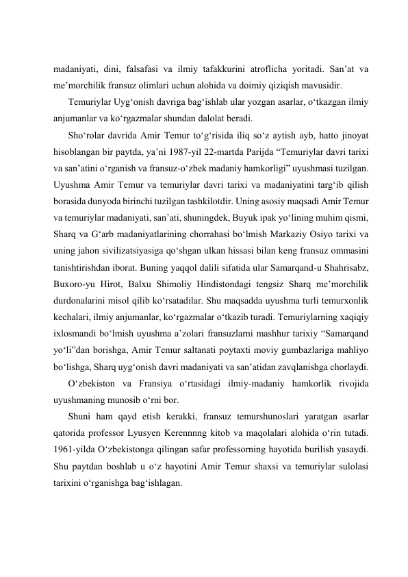  
 
 
 
madaniyati, dini, falsafasi va ilmiy tafakkurini atroflicha yoritadi. Sanʼat va 
meʼmorchilik fransuz olimlari uchun alohida va doimiy qiziqish mavusidir. 
Temuriylar Uygʻonish davriga bagʻishlab ular yozgan asarlar, oʻtkazgan ilmiy 
anjumanlar va koʻrgazmalar shundan dalolat beradi. 
Shoʻrolar davrida Amir Temur toʻgʻrisida iliq soʻz aytish ayb, hatto jinoyat 
hisoblangan bir paytda, yaʼni 1987-yil 22-martda Parijda “Temuriylar davri tarixi 
va sanʼatini oʻrganish va fransuz-oʻzbek madaniy hamkorligi” uyushmasi tuzilgan. 
Uyushma Amir Temur va temuriylar davri tarixi va madaniyatini targʻib qilish 
borasida dunyoda birinchi tuzilgan tashkilotdir. Uning asosiy maqsadi Amir Temur 
va temuriylar madaniyati, sanʼati, shuningdek, Buyuk ipak yoʻlining muhim qismi, 
Sharq va Gʻarb madaniyatlarining chorrahasi boʻlmish Markaziy Osiyo tarixi va 
uning jahon sivilizatsiyasiga qoʻshgan ulkan hissasi bilan keng fransuz ommasini 
tanishtirishdan iborat. Buning yaqqol dalili sifatida ular Samarqand-u Shahrisabz, 
Buxoro-yu Hirot, Balxu Shimoliy Hindistondagi tengsiz Sharq meʼmorchilik 
durdonalarini misol qilib koʻrsatadilar. Shu maqsadda uyushma turli temurxonlik 
kechalari, ilmiy anjumanlar, koʻrgazmalar oʻtkazib turadi. Temuriylarning xaqiqiy 
ixlosmandi boʻlmish uyushma aʼzolari fransuzlarni mashhur tarixiy “Samarqand 
yoʻli”dan borishga, Amir Temur saltanati poytaxti moviy gumbazlariga mahliyo 
boʻlishga, Sharq uygʻonish davri madaniyati va sanʼatidan zavqlanishga chorlaydi. 
Oʻzbekiston va Fransiya oʻrtasidagi ilmiy-madaniy hamkorlik rivojida 
uyushmaning munosib oʻrni bor. 
Shuni ham qayd etish kerakki, fransuz temurshunoslari yaratgan asarlar 
qatorida professor Lyusyen Kerennnng kitob va maqolalari alohida oʻrin tutadi. 
1961-yilda Oʻzbekistonga qilingan safar professorning hayotida burilish yasaydi. 
Shu paytdan boshlab u oʻz hayotini Amir Temur shaxsi va temuriylar sulolasi 
tarixini oʻrganishga bagʻishlagan. 
