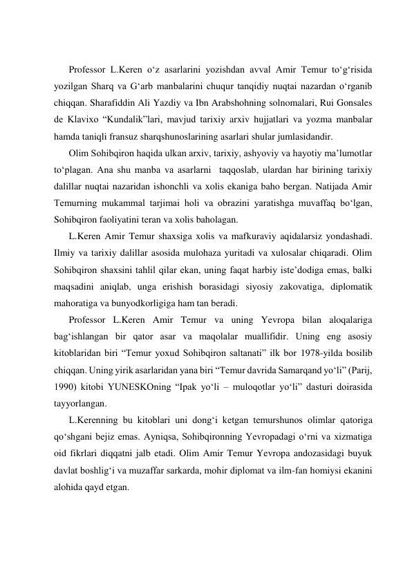  
 
 
 
Professor L.Keren oʻz asarlarini yozishdan avval Amir Temur toʻgʻrisida 
yozilgan Sharq va Gʻarb manbalarini chuqur tanqidiy nuqtai nazardan oʻrganib 
chiqqan. Sharafiddin Ali Yazdiy va Ibn Arabshohning solnomalari, Rui Gonsales 
de Klavixo “Kundalik”lari, mavjud tarixiy arxiv hujjatlari va yozma manbalar 
hamda taniqli fransuz sharqshunoslarining asarlari shular jumlasidandir. 
Olim Sohibqiron haqida ulkan arxiv, tarixiy, ashyoviy va hayotiy maʼlumotlar 
toʻplagan. Ana shu manba va asarlarni  taqqoslab, ulardan har birining tarixiy 
dalillar nuqtai nazaridan ishonchli va xolis ekaniga baho bergan. Natijada Amir 
Temurning mukammal tarjimai holi va obrazini yaratishga muvaffaq boʻlgan, 
Sohibqiron faoliyatini teran va xolis baholagan. 
L.Keren Amir Temur shaxsiga xolis va mafkuraviy aqidalarsiz yondashadi. 
Ilmiy va tarixiy dalillar asosida mulohaza yuritadi va xulosalar chiqaradi. Olim 
Sohibqiron shaxsini tahlil qilar ekan, uning faqat harbiy isteʼdodiga emas, balki 
maqsadini aniqlab, unga erishish borasidagi siyosiy zakovatiga, diplomatik 
mahoratiga va bunyodkorligiga ham tan beradi. 
Professor L.Keren Amir Temur va uning Yevropa bilan aloqalariga 
bagʻishlangan bir qator asar va maqolalar muallifidir. Uning eng asosiy 
kitoblaridan biri “Temur yoxud Sohibqiron saltanati” ilk bor 1978-yilda bosilib 
chiqqan. Uning yirik asarlaridan yana biri “Temur davrida Samarqand yoʻli” (Parij, 
1990) kitobi YUNЕSKOning “Ipak yoʻli – muloqotlar yoʻli” dasturi doirasida 
tayyorlangan. 
L.Kerenning bu kitoblari uni dongʻi ketgan temurshunos olimlar qatoriga 
qoʻshgani bejiz emas. Ayniqsa, Sohibqironning Yevropadagi oʻrni va xizmatiga 
oid fikrlari diqqatni jalb etadi. Olim Amir Temur Yevropa andozasidagi buyuk 
davlat boshligʻi va muzaffar sarkarda, mohir diplomat va ilm-fan homiysi ekanini 
alohida qayd etgan. 
