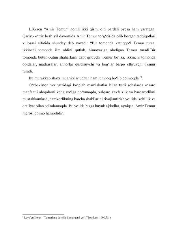  
 
 
 
L.Keren “Amir Temur” nomli ikki qism, olti pardali pyesa ham yaratgan. 
Qariyb oʻttiz besh yil davomida Amir Temur toʻgʻrisida olib borgan tadqiqotlari 
xulosasi sifatida shunday deb yozadi: “Bir tomonda kattiqqoʻl Temur tursa, 
ikkinchi tomonda ilm ahlini qutlab, himoyasiga oladigan Temur turadi.Bir 
tomonda butun-butun shaharlarni zabt qiluvchi Temur boʻlsa, ikkinchi tomonda 
obidalar, madrasalar, anhorlar qurdiruvchi va bogʻlar barpo ettiruvchi Temur 
turadi. 
Bu murakkab shaxs muarrixlar uchun ham jumboq boʻlib qolmoqda”9. 
Oʻzbekiston yer yuzidagi koʻplab mamlakatlar bilan turli sohalarda oʻzaro 
manfaatli aloqalarni keng yoʻlga qoʻymoqda, xalqaro xavfsizlik va barqarorlikni 
mustahkamlash, hamkorlikning barcha shakllarini rivojlantirish yoʻlida izchillik va 
qatʼiyat bilan odimlamoqda. Bu yoʻlda bizga buyuk ajdodlar, ayniqsa, Amir Temur 
merosi doimo hamrohdir. 
 
 
 
 
 
 
 
 
 
 
 
 
 
                                                           
9 Luys’en Keren -“Temurlang davrida Samarqand yo’li”Toshkent-1990.78-b 
