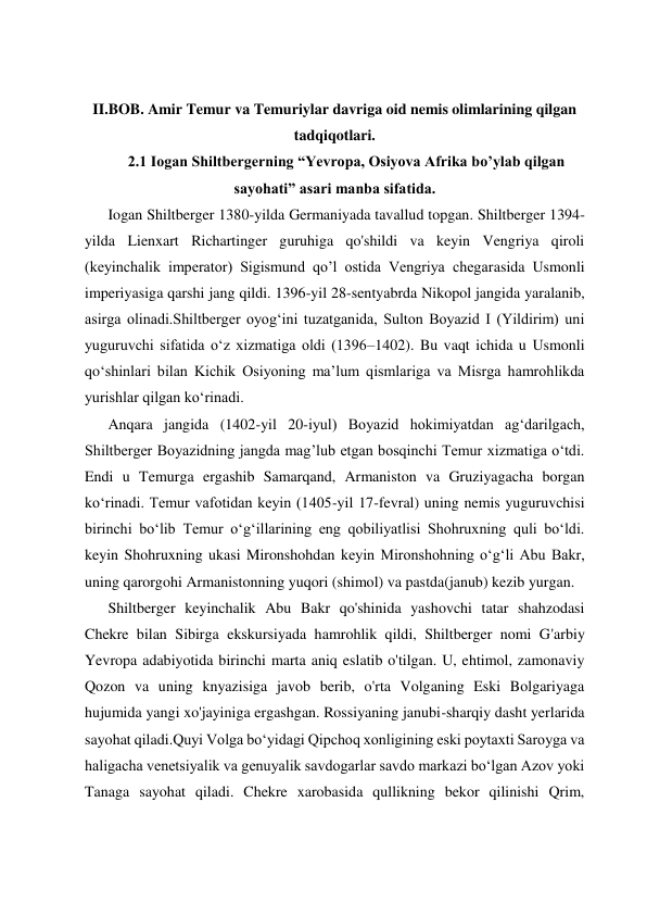  
 
 
 
II.BOB. Amir Temur va Temuriylar davriga oid nemis olimlarining qilgan 
tadqiqotlari. 
2.1 Iogan Shiltbergerning “Yevropa, Osiyova Afrika bo’ylab qilgan 
sayohati” asari manba sifatida. 
Iogan Shiltberger 1380-yilda Germaniyada tavallud topgan. Shiltberger 1394- 
yilda Lienxart Richartinger guruhiga qo'shildi va keyin Vengriya qiroli 
(keyinchalik imperator) Sigismund qo’l ostida Vengriya chegarasida Usmonli 
imperiyasiga qarshi jang qildi. 1396-yil 28-sentyabrda Nikopol jangida yaralanib, 
asirga olinadi.Shiltberger oyogʻini tuzatganida, Sulton Boyazid I (Yildirim) uni 
yuguruvchi sifatida oʻz xizmatiga oldi (1396–1402). Bu vaqt ichida u Usmonli 
qoʻshinlari bilan Kichik Osiyoning maʼlum qismlariga va Misrga hamrohlikda 
yurishlar qilgan koʻrinadi. 
Anqara jangida (1402-yil 20-iyul) Boyazid hokimiyatdan ag‘darilgach, 
Shiltberger Boyazidning jangda mag’lub etgan bosqinchi Temur xizmatiga o‘tdi. 
Endi u Temurga ergashib Samarqand, Armaniston va Gruziyagacha borgan 
ko‘rinadi. Temur vafotidan keyin (1405-yil 17-fevral) uning nemis yuguruvchisi 
birinchi boʻlib Temur oʻgʻillarining eng qobiliyatlisi Shohruxning quli boʻldi. 
keyin Shohruxning ukasi Mironshohdan keyin Mironshohning oʻgʻli Abu Bakr, 
uning qarorgohi Armanistonning yuqori (shimol) va pastda(janub) kezib yurgan. 
Shiltberger keyinchalik Abu Bakr qo'shinida yashovchi tatar shahzodasi 
Chekre bilan Sibirga ekskursiyada hamrohlik qildi, Shiltberger nomi G'arbiy 
Yevropa adabiyotida birinchi marta aniq eslatib o'tilgan. U, ehtimol, zamonaviy 
Qozon va uning knyazisiga javob berib, o'rta Volganing Eski Bolgariyaga 
hujumida yangi xo'jayiniga ergashgan. Rossiyaning janubi-sharqiy dasht yerlarida 
sayohat qiladi.Quyi Volga boʻyidagi Qipchoq xonligining eski poytaxti Saroyga va 
haligacha venetsiyalik va genuyalik savdogarlar savdo markazi boʻlgan Azov yoki 
Tanaga sayohat qiladi. Chekre xarobasida qullikning bekor qilinishi Qrim, 
