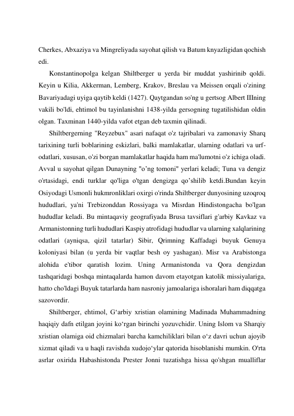  
 
 
 
Cherkes, Abxaziya va Mingreliyada sayohat qilish va Batum knyazligidan qochish 
edi. 
Konstantinopolga kelgan Shiltberger u yerda bir muddat yashirinib qoldi. 
Keyin u Kilia, Akkerman, Lemberg, Krakov, Breslau va Meissen orqali o'zining 
Bavariyadagi uyiga qaytib keldi (1427). Qaytgandan so'ng u gertsog Albert IIIning 
vakili bo'ldi, ehtimol bu tayinlanishni 1438-yilda gersogning tugatilishidan oldin 
olgan. Taxminan 1440-yilda vafot etgan deb taxmin qilinadi. 
Shiltbergerning "Reyzebux" asari nafaqat o'z tajribalari va zamonaviy Sharq 
tarixining turli boblarining eskizlari, balki mamlakatlar, ularning odatlari va urf-
odatlari, xususan, o'zi borgan mamlakatlar haqida ham ma'lumotni o'z ichiga oladi. 
Avval u sayohat qilgan Dunayning "o’ng tomoni" yerlari keladi; Tuna va dengiz 
o'rtasidagi, endi turklar qo'liga o'tgan dengizga qo’shilib ketdi.Bundan keyin 
Osiyodagi Usmonli hukmronliklari oxirgi o'rinda Shiltberger dunyosining uzoqroq 
hududlari, ya'ni Trebizonddan Rossiyaga va Misrdan Hindistongacha bo'lgan 
hududlar keladi. Bu mintaqaviy geografiyada Brusa tavsiflari g'arbiy Kavkaz va 
Armanistonning turli hududlari Kaspiy atrofidagi hududlar va ularning xalqlarining 
odatlari (ayniqsa, qizil tatarlar) Sibir, Qrimning Kaffadagi buyuk Genuya 
koloniyasi bilan (u yerda bir vaqtlar besh oy yashagan). Misr va Arabistonga 
alohida e'tibor qaratish lozim. Uning Armanistonda va Qora dengizdan 
tashqaridagi boshqa mintaqalarda hamon davom etayotgan katolik missiyalariga, 
hatto cho'ldagi Buyuk tatarlarda ham nasroniy jamoalariga ishoralari ham diqqatga 
sazovordir. 
Shiltberger, ehtimol, G‘arbiy xristian olamining Madinada Muhammadning 
haqiqiy dafn etilgan joyini ko‘rgan birinchi yozuvchidir. Uning Islom va Sharqiy 
xristian olamiga oid chizmalari barcha kamchiliklari bilan o‘z davri uchun ajoyib 
xizmat qiladi va u haqli ravishda xudojo‘ylar qatorida hisoblanishi mumkin. O'rta 
asrlar oxirida Habashistonda Prester Jonni tuzatishga hissa qo'shgan mualliflar 
