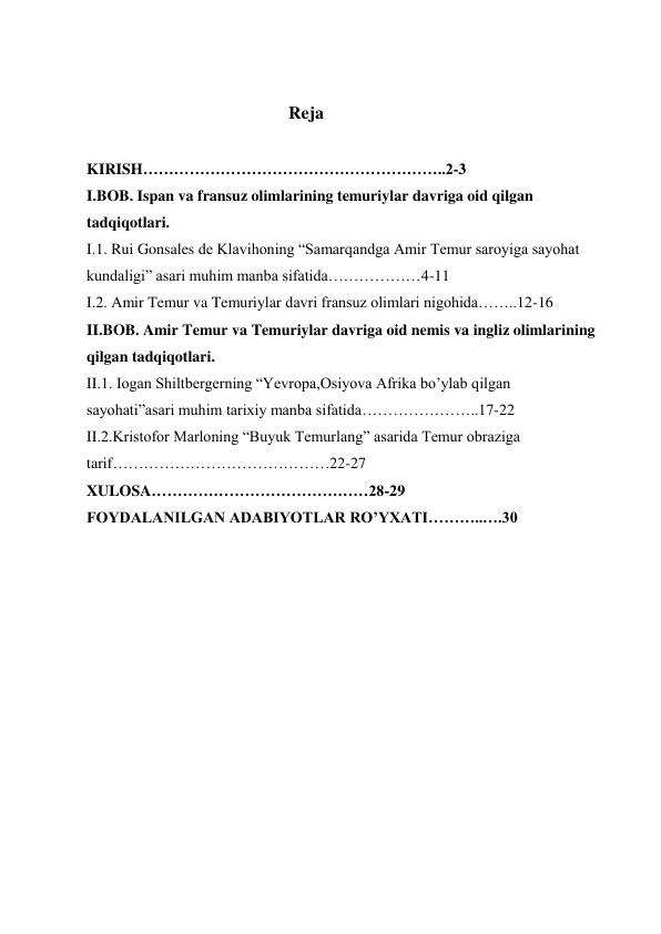  
 
 
 
                                                    Reja 
 
KIRISH…………………………………………………..2-3 
I.BOB. Ispan va fransuz olimlarining temuriylar davriga oid qilgan 
tadqiqotlari. 
I.1. Rui Gonsales de Klavihoning “Samarqandga Amir Temur saroyiga sayohat 
kundaligi” asari muhim manba sifatida………………4-11 
I.2. Amir Temur va Temuriylar davri fransuz olimlari nigohida……..12-16 
II.BOB. Amir Temur va Temuriylar davriga oid nemis va ingliz olimlarining 
qilgan tadqiqotlari. 
II.1. Iogan Shiltbergerning “Yevropa,Osiyova Afrika bo’ylab qilgan 
sayohati”asari muhim tarixiy manba sifatida…………………..17-22 
II.2.Kristofor Marloning “Buyuk Temurlang” asarida Temur obraziga 
tarif……………………………………22-27 
XULOSA……………………………………28-29 
FOYDALANILGAN ADABIYOTLAR RO’YXATI………..….30 
 
 
 
 
 
 
 
 
 
 
 
