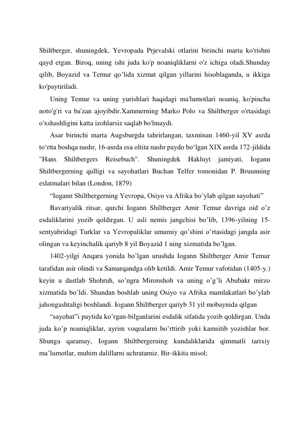  
 
 
 
Shiltberger, shuningdek, Yevropada Prjevalski otlarini birinchi marta ko'rishni 
qayd etgan. Biroq, uning ishi juda ko'p noaniqliklarni o'z ichiga oladi.Shunday 
qilib, Boyazid va Temur qo’lida xizmat qilgan yillarini hisoblaganda, u ikkiga 
ko'paytiriladi. 
Uning Temur va uning yurishlari haqidagi ma'lumotlari noaniq, ko'pincha 
noto'g'ri va ba'zan ajoyibdir.Xammerning Marko Polo va Shiltberger o'rtasidagi 
o'xshashligini katta izohlarsiz saqlab bo'lmaydi. 
Asar birinchi marta Augsburgda tahrirlangan, taxminan 1460-yil XV asrda 
toʻrtta boshqa nashr, 16-asrda esa oltita nashr paydo boʻlgan XIX asrda 172-jildida 
"Hans 
Shiltbergers 
Reisebuch". 
Shuningdek 
Hakluyt 
jamiyati, 
Iogann 
Shiltbergerning qulligi va sayohatlari Buchan Telfer tomonidan P. Bruunning 
eslatmalari bilan (London, 1879) 
“Iogann Shiltbergerning Yevropa, Osiyo va Afrika bo’ylab qilgan sayohati” 
Bavariyalik ritsar, qurchi Iogann Shiltberger Amir Temur davriga oid o’z 
esdaliklarini yozib qoldirgan. U asli nemis jangchisi bo’lib, 1396-yilning 15- 
sentyabridagi Turklar va Yevropaliklar umumiy qo’shini o’rtasidagi jangda asir 
olingan va keyinchalik qariyb 8 yil Boyazid 1 ning xizmatida bo’lgan. 
1402-yilgi Anqara yonida bo’lgan urushda Iogann Shiltberger Amir Temur 
tarafidan asir olindi va Samarqandga olib ketildi. Amir Temur vafotidan (1405-y.) 
keyin u dastlab Shohruh, so’ngra Mironshoh va uning o’g’li Abubakr mirzo 
xizmatida bo’ldi. Shundan boshlab uning Osiyo va Afrika mamlakatlari bo’ylab 
jahongashtaligi boshlandi. Iogann Shiltberger qariyb 31 yil mobaynida qilgan  
“sayohat”i paytida ko’rgan-bilganlarini esdalik sifatida yozib qoldirgan. Unda 
juda ko’p noaniqliklar, ayrim voqealarni bo’rttirib yoki kamsitib yozishlar bor. 
Shunga qaramay, Iogann Shiltbergerning kundaliklarida qimmatli tarixiy 
ma’lumotlar, muhim dalillarni uchratamiz. Bir-ikkita misol; 
