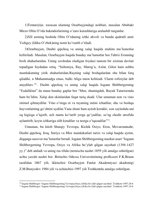  
 
 
 
1)Temuriylar, xususan ularning Ozarbayjondagi noiblari, masalan Abubakr 
Mirzo Oltin O’rda hukmdorlarining o’zaro kurashlariga aralashib turganlar. 
2)XII asrning boshida Oltin O’rdaning ichki ahvoli va bunda qudratli amir 
Yedigey (Idiku O’zbek)ning nomi ko’rsatib o’tiladi. 
3)Ozarbayjon, Dashti qipchoq va uning xalqi haqida muhim ma’lumotlar 
keltiriladi. Masalan, Ozarbayjon haqida bunday ma’lumotlar bor.Tabriz Eronning 
bosh shaharlaridan. Uning savdodan oladigan foydasi tamom bir xristian davlati 
topadigan foydadan ortiq. “Sultoniya, Ray, Marog’a, Axlat, Gilon ham ushbu 
mamlakatning yirik shaharlaridan.Rayning xalqi boshqalardan shu bilan farq 
qiladiki, u Muhammadga emas, balki Aliga imon keltiradi. Ularni rofiziylar deb 
ataydilar» 10 . Dashti qipchoq va uning xalqi haqida Iogann Shiltbergerning 
“Esdaliklari” da mana bunday gaplar bor “Men, shuningdek, Buyuk Tataristonda 
ham bo’ldim. Xalqi don ekinlaridan faqat tariq ekadi. Ular umuman non va vino 
istimol qilmaydilar. Vino o’rniga ot va tuyaning sutini ichadilar, shu va boshqa 
hayvonlarning go’shtini uydilar.Yana shuni ham aytish kerakki, xon saylashda uni 
oq kigizga o’tqizib, uch marta ko’tarib yerga qo’yadilar, so’ng chodir atrofida 
aylantirib, keyin ichkariga olib kiradilar va taxtga o’tqazadilar”11. 
Umuman, bu kitob Sharqiy Yevropa, Kichik Osiyo, Eron, Movarounnahr, 
Dashti qipchoq, Iroq, Suriya va Misr mamlakatlari tarixi va xalqi haqida ayrim, 
diqqatga sazovor ma’lumotlar beradi. Iogann Shiltbergerning mazkur asari “Iogann 
Shiltbergerning Yevropa, Osiyo va Afrika bo’ylab qilgan sayohati (1394-1427 
yy.)” deb ataladi va uning rus tilida (nemischa nashri 1859 yili amalga oshirilgan) 
uchta yaxshi nashri bor. Birinchis Odessa Universitetining profkssori F.K.Braun 
tarafidan 1867 yili, ikkinchisi Ozarbayjon Fanlar Akademiyasi akademigi 
Z.M.Bunyodov 1984 yili va uchinchisi 1997 yili Toshkentda amalga oshirilgan. 
                                                           
10 Iogann Shiltberger-‘Iogann Shiltbergerning Yevropa,Osiyo,Afrika bo’ylab qilgan sayohati’.Toshkent-1997.28-b 
11 Iogann Shiltberger-‘Iogann Shiltbergerning Yevropa,Osiyo,Afrika bo’ylab qilgan sayohati’.Toshkent-1997.34-b 
