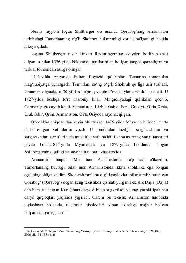  
 
 
 
Nemis sayyohi Iogan Shiltberger o'z asarida Qorabog'ning Armaniston 
tarkibidagi Tamerlanning o'g'li Shohrux hukmronligi ostida bo'lganligi haqida 
hikoya qiladi. 
Iogann Shiltberger ritsar Linxart Rexartingerning svayderi boʻlib xizmat 
qilgan, u bilan 1396-yilda Nikopolda turklar bilan boʻlgan jangda qatnashgan va 
turklar tomonidan asirga olingan. 
1402-yilda Angorada Sulton Boyazid qoʻshinlari Temurlan tomonidan 
magʻlubiyatga uchragach, Temurlan, soʻng oʻgʻli Shohruh qoʻliga asir tushadi. 
Umuman olganda, u 30 yildan ko'proq vaqtini "majusiylar orasida" o'tkazdi. U 
1427-yilda boshqa to'rt nasroniy bilan Mingreliyadagi qullikdan qochib, 
Germaniyaga qaytib keldi. Yunoniston, Kichik Osiyo, Fors, Gruziya, Oltin O'rda, 
Ural, Sibir, Qrim, Armaniston, O'rta Osiyoda sayohat qilgan. 
Ozodlikka chiqqanidan keyin Shiltberger 1475-yilda Maynsda birinchi marta 
nashr etilgan xotiralarini yozdi. U tomonidan tuzilgan sarguzashtlari va 
sarguzashtlari tavsiflari juda muvaffaqiyatli bo'ldi. Ushbu asarning yangi nashrlari 
paydo 
bo'ldi.1814-yilda 
Myunxenda 
va 
1879-yilda 
Londonda 
"Iogan 
Shiltbergerning qulligi va sayohatlari" sarlavhasi ostida. 
Armaniston haqida “Men ham Armanistonda ko'p vaqt o'tkazdim. 
Tamerlanning buyrug'i bilan men Armanistonda ikkita shohlikka ega bo'lgan 
o'g'lining oldiga keldim. Shoh-roh ismli bu o‘g‘il yaylovlari bilan ajralib turadigan 
Qorabog‘ (Qoravog‘) degan keng tekislikda qishlab yurgan.Tekislik Dajla (Dajla) 
deb ham ataladigan Kur (chur) daryosi bilan sug'oriladi va eng yaxshi ipak shu 
daryo qirg'oqlari yaqinida yig'iladi. Garchi bu tekislik Armaniston hududida 
joylashgan bo'lsa-da, u arman qishloqlari o'lpon to'lashga majbur bo'lgan 
butparastlarga tegishli”12 
                                                           
12 Xolbekov M. “Sohiqiron Amir Temurning Yevropa qirollari bilan yozishmalar”i. Jahon adabiyoti, №(104), 
2006-yil, 131-133-betlar 
