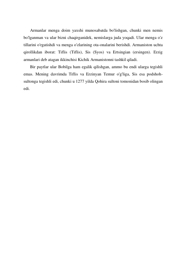  
 
 
 
Armanlar menga doim yaxshi munosabatda bo'lishgan, chunki men nemis 
bo'lganman va ular bizni chaqirganidek, nemislarga juda yoqadi. Ular menga o'z 
tillarini o'rgatishdi va menga o'zlarining ota-onalarini berishdi. Armaniston uchta 
qirollikdan iborat: Tiflis (Tiflis), Sis (Syos) va Ertsingian (ersingen). Erzig 
armanlari deb atagan ikkinchisi Kichik Armanistonni tashkil qiladi. 
Bir paytlar ular Bobilga ham egalik qilishgan, ammo bu endi ularga tegishli 
emas. Mening davrimda Tiflis va Erzinyan Temur o'g'liga, Sis esa podshoh-
sultonga tegishli edi, chunki u 1277 yilda Qohira sultoni tomonidan bosib olingan 
edi. 
 
 
 
 
 
 
 
 
 
 
 
 
 
 
 
 
 
