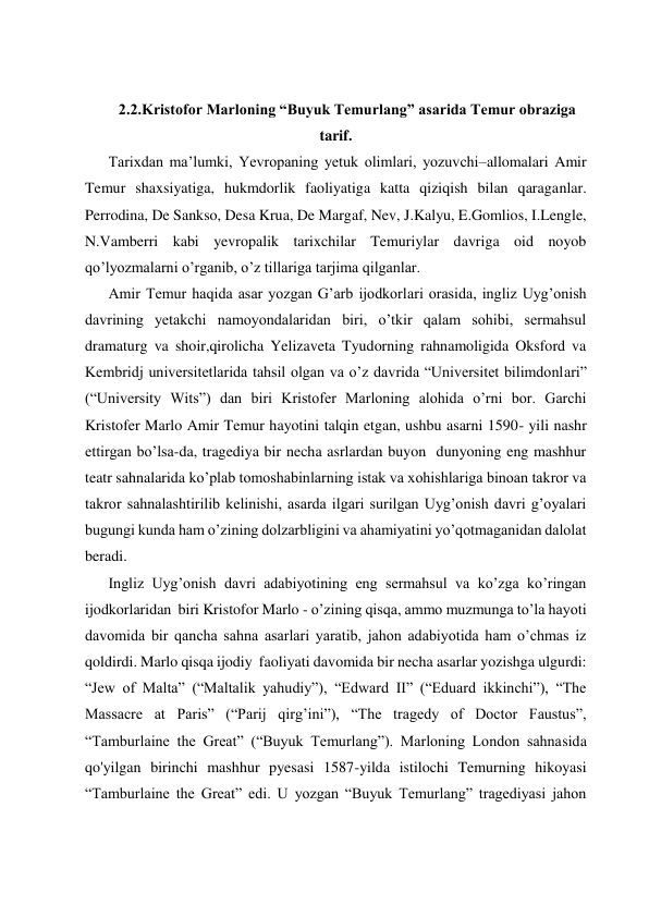  
 
 
 
2.2.Kristofor Marloning “Buyuk Temurlang” asarida Temur obraziga 
tarif. 
Tarixdan ma’lumki, Yevropaning yetuk olimlari, yozuvchi–allomalari Amir 
Temur shaxsiyatiga, hukmdorlik faoliyatiga katta qiziqish bilan qaraganlar. 
Perrodina, De Sankso, Desa Krua, De Margaf, Nev, J.Kalyu, E.Gomlios, I.Lengle, 
N.Vamberri kabi yevropalik tarixchilar Temuriylar davriga oid noyob 
qo’lyozmalarni o’rganib, o’z tillariga tarjima qilganlar.  
Amir Temur haqida asar yozgan G’arb ijodkorlari orasida, ingliz Uyg’onish 
davrining yetakchi namoyondalaridan biri, o’tkir qalam sohibi, sermahsul 
dramaturg va shoir,qirolicha Yelizaveta Tyudorning rahnamoligida Oksford va 
Kembridj universitetlarida tahsil olgan va o’z davrida “Universitet bilimdonlari” 
(“University Wits”) dan biri Kristofer Marloning alohida o’rni bor. Garchi 
Kristofer Marlo Amir Temur hayotini talqin etgan, ushbu asarni 1590- yili nashr 
ettirgan bo’lsa-da, tragediya bir necha asrlardan buyon  dunyoning eng mashhur 
teatr sahnalarida ko’plab tomoshabinlarning istak va xohishlariga binoan takror va 
takror sahnalashtirilib kelinishi, asarda ilgari surilgan Uyg’onish davri g’oyalari 
bugungi kunda ham o’zining dolzarbligini va ahamiyatini yo’qotmaganidan dalolat 
beradi.  
Ingliz Uyg’onish davri adabiyotining eng sermahsul va ko’zga ko’ringan 
ijodkorlaridan  biri Kristofor Marlo - o’zining qisqa, ammo muzmunga to’la hayoti 
davomida bir qancha sahna asarlari yaratib, jahon adabiyotida ham o’chmas iz 
qoldirdi. Marlo qisqa ijodiy  faoliyati davomida bir necha asarlar yozishga ulgurdi: 
“Jew of Malta” (“Maltalik yahudiy”), “Edward II” (“Eduard ikkinchi”), “The 
Massacre at Paris” (“Parij qirg’ini”), “The tragedy of Doctor Faustus”, 
“Tamburlaine the Great” (“Buyuk Temurlang”). Marloning London sahnasida 
qo'yilgan birinchi mashhur pyesasi 1587-yilda istilochi Temurning hikoyasi 
“Tamburlaine the Great” edi. U yozgan “Buyuk Temurlang” tragediyasi jahon 
