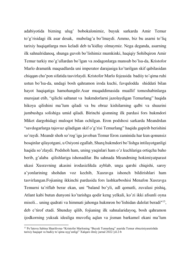  
 
 
 
adabiyotida bizning ulug’ bobokalonimiz, buyuk sarkarda Amir Temur 
to’g’risidagi ilk asar desak,  mubolag’a bo’lmaydi. Ammo, biz bu asarni to’liq 
tarixiy haqiqatlarga mos keladi deb ta’kidlay olmaymiz. Nega deganda, asarning 
ilk sahnalridanoq, shunga guvoh bo’lishimiz mumkinki, haqiqiy Sohibqiron Amir 
Temur turkiy mo’g’ullardan bo’lgan va zodagonlarga mansub bo’lsa-da, Kristofor 
Marlo dramatik maqsadlarda uni imperator darajasiga ko’tarilgan skif qabilasidan 
chiqqan cho’pon sifatida tasvirlaydi. Kristofor Marlo fojeasida  badiiy toʼqima ruhi 
ustun boʼlsa-da, undagi bosh qahramon iroda kuchi, favqulodda  shiddati bilan 
hayot haqiqatiga hamohangdir.Аsar muqaddimasida muallif tomoshabinlarga 
murojaat etib, “qilichi saltanat va  hukmdorlarni jazolaydigan Temurlang” haqida 
hikoya qilishini maʼlum qiladi va bu obraz kishilarning qalbi va shuurini 
jumbushga solishiga umid qiladi. Birinchi qismning ilk pardasi fors hukmdori 
Miket dargohidagi muloqot bilan ochilgan. Eron podshosi sarkarda Meandrdan 
“savdogarlarga tajovuz qiladigan skif oʼgʼrisi Temurlang” haqida gapirib berishini 
soʼraydi. Meandr shoh soʼrogʼiga javoban Temur Eron zaminida har kun qonunsiz 
bosqinlar qilayotgani, u Osiyoni egallab, Sharq hukmdori boʼlishga intilayotganligi 
haqida soʼzlaydi. Podshoh ham, uning yaqinlari ham oʼz kuchlariga ortiqcha baho 
berib, gʼalaba  qilishlariga ishonadilar. Bu sahnada Meandrning hokimiyatparast 
ukasi Xusravning akasini irodasizlikda ayblab, unga qarshi chiqishi, saroy 
aʼyonlarining shohdan voz kechib, Xusravga ishonch bildirishlari ham 
tasvirlangan.Fojianing ikkinchi pardasida fors lashkarboshisi Menafon Xusravga 
Temurni taʼriflab berar ekan, uni "baland boʼyli, adl qomatli, zuvalasi pishiq, 
Atlant kabi butun dunyoni ko’tarishga qodir keng yelkali, koʼzi ikki afsunli oyna 
misoli... uning qudrati va himmati jahonga hukmron boʼlishidan dalolat beradi"13, 
deb eʼtirof etadi. Shunday qilib, fojianing ilk sahnalaridayoq, bosh qahramon 
ijodkorning yuksak idealiga muvofiq aqlan va jisman barkamol ekani maʼlum 
                                                           
13 Po’latova Sabina Sharifovna-“Kristofor Marloning “Buyuk Temurlang” asarida Temur obraziniyaratishda 
tarixiy haqiqat va badiiy to’qima uyg’unligi” Xalqaro ilmiy jurnal 2022-yil.2-b 
