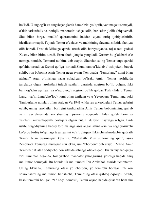  
 
 
 
boʼladi. U eng og’ir va tengsiz janglarda ham oʼzini yoʼqotib, vahimaga tushmaydi, 
oʼtkir sarkardalik va notiqlik mahoratini ishga solib, har safar g’olib chiqaveradi. 
Shu bilan birga, muallif qahramonini haddan ziyod ortiq ijobiylashtirib, 
ideallashtirmaydi. Fojiada Temur oʼz davri va muhitining farzandi sifatida faoliyat 
olib boradi. Dastlab Miketga qarshi urush olib borayotganda, toj-u taxt gadosi 
Xusrav bilan bitim tuzadi. Eron shohi jangda yengiladi. Xusrav bu gʼalabani oʼz 
nomiga nomlab, Temurni noibim, deb ataydi. Shundan soʼng Temur unga qarshi 
qoʼshin tortadi va Eronni qo’lga  kiritadi.Shuni ham ta’kidlab o’tish joizki, buyuk 
sohibqiron bobomiz Amir Temur nega aynan Yevropada “Temurlang” nomi bilan 
atalgan? Agar o’tmishga nazar soladigan bo’lsak, Amir  Temur yoshligida 
janglarda olgan jarohatlari tufayli sezilarli darajada nogiron bo’lib qolgan: ikki 
barmog’idan ayrilgan va o’ng oyog’i nogiron bo’lib qolgan.Turk tilida u Temur 
Lang,  ya’ni Lang(cho’loq) nomi bilan tanilgan va u Yevropaga Temurlang yoki 
Tamburlaine nomlari bilan atalgan.Va 1941-yilda rus arxeologlari Temur qabrini 
ochib, uning jarohatlari borligini tasdiqladilar.Amir Temur bobomizning qariyb 
yarim asr davomida ana shunday  jismoniy nuqsonlari bilan qo’shinlarni va 
xalqlarni muvaffaqiyatli boshqara olgani butun  dunyoni hayratga solgan. Endi 
ushbu tragediyaning badiiy to’qimalarga asoslangan sahnalarini va nega yozuvchi 
ko’proq badiiy to’qimaga tayanganini ko’rib chiqsak.Ikkinchi sahnada, biz qudratli 
Temur bilan yuzma-yuz kelamiz. “Dahshatli Misr sultonining qizi”, asira 
Zenokrata Temurga murojaat etar ekan, uni “choʼpon” deb ataydi. Marlo Аmir 
Temurni dafʼatan oddiy choʼpon sifatida sahnaga olib chiqadi. Bu tarixiy haqiqatga 
zid. Umuman olganda, forsiyzabon manbalar jahongirning yoshligi haqida aniq 
maʼlumot bermaydi. Bu borada ilk maʼlumotni Ibn Аrabshoh asarida uchratamz. 
Uning fikricha, Temurning otasi yo cho’pon, yo temirchi boʼlgan. “Nikon 
solnomasi”ning maʼlumot  berishicha, Temurning otasi qishloq oqsoqoli boʼlib, 
kasbi temirchi bo’lgan. “1512-yilnomasi”, Temur oqsoq haqida qissa"da ham shu 
