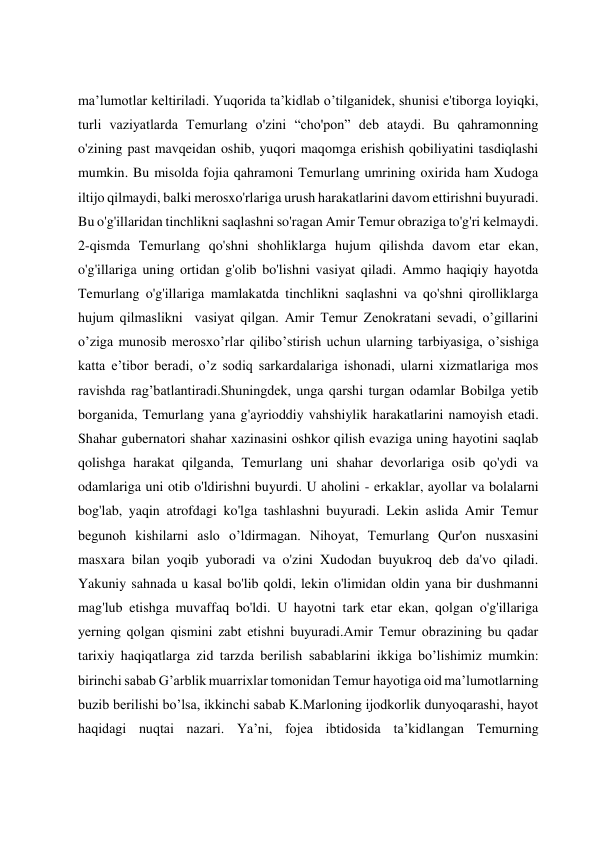  
 
 
 
maʼlumotlar keltiriladi. Yuqorida ta’kidlab o’tilganidek, shunisi e'tiborga loyiqki, 
turli vaziyatlarda Temurlang o'zini “cho'pon” deb ataydi. Bu qahramonning 
o'zining past mavqeidan oshib, yuqori maqomga erishish qobiliyatini tasdiqlashi 
mumkin. Bu misolda fojia qahramoni Temurlang umrining oxirida ham Xudoga 
iltijo qilmaydi, balki merosxo'rlariga urush harakatlarini davom ettirishni buyuradi. 
Bu o'g'illaridan tinchlikni saqlashni so'ragan Amir Temur obraziga to'g'ri kelmaydi. 
2-qismda Temurlang qo'shni shohliklarga hujum qilishda davom etar ekan, 
o'g'illariga uning ortidan g'olib bo'lishni vasiyat qiladi. Ammo haqiqiy hayotda 
Temurlang o'g'illariga mamlakatda tinchlikni saqlashni va qo'shni qirolliklarga 
hujum qilmaslikni  vasiyat qilgan. Аmir Temur Zenokratani sevadi, oʼgillarini 
oʼziga munosib merosxoʼrlar qiliboʼstirish uchun ularning tarbiyasiga, oʼsishiga 
katta eʼtibor beradi, oʼz sodiq sarkardalariga ishonadi, ularni xizmatlariga mos 
ravishda rag’batlantiradi.Shuningdek, unga qarshi turgan odamlar Bobilga yetib 
borganida, Temurlang yana g'ayrioddiy vahshiylik harakatlarini namoyish etadi. 
Shahar gubernatori shahar xazinasini oshkor qilish evaziga uning hayotini saqlab 
qolishga harakat qilganda, Temurlang uni shahar devorlariga osib qo'ydi va 
odamlariga uni otib o'ldirishni buyurdi. U aholini - erkaklar, ayollar va bolalarni 
bog'lab, yaqin atrofdagi ko'lga tashlashni buyuradi. Lekin aslida Amir Temur 
begunoh kishilarni aslo o’ldirmagan. Nihoyat, Temurlang Qur'on nusxasini 
masxara bilan yoqib yuboradi va o'zini Xudodan buyukroq deb da'vo qiladi. 
Yakuniy sahnada u kasal bo'lib qoldi, lekin o'limidan oldin yana bir dushmanni 
mag'lub etishga muvaffaq bo'ldi. U hayotni tark etar ekan, qolgan o'g'illariga 
yerning qolgan qismini zabt etishni buyuradi.Аmir Temur obrazining bu qadar 
tarixiy haqiqatlarga zid tarzda berilish sabablarini ikkiga boʼlishimiz mumkin: 
birinchi sabab Gʼarblik muarrixlar tomonidan Temur hayotiga oid maʼlumotlarning 
buzib berilishi boʼlsa, ikkinchi sabab K.Marloning ijodkorlik dunyoqarashi, hayot 
haqidagi nuqtai nazari. Yaʼni, fojea ibtidosida ta’kidlangan Temurning  
