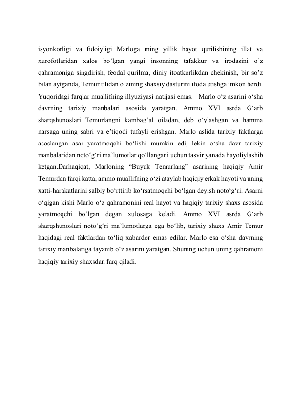  
 
 
 
isyonkorligi va fidoiyligi Marloga ming yillik hayot qurilishining illat va 
xurofotlaridan xalos boʼlgan yangi insonning tafakkur va irodasini oʼz 
qahramoniga singdirish, feodal qurilma, diniy itoatkorlikdan chekinish, bir soʼz 
bilan aytganda, Temur tilidan oʼzining shaxsiy dasturini ifoda etishga imkon berdi. 
Yuqoridagi farqlar muallifning illyuziyasi natijasi emas.   Marlo o‘z asarini o‘sha 
davrning tarixiy manbalari asosida yaratgan. Ammo XVI asrda G‘arb 
sharqshunoslari Temurlangni kambag‘al oiladan, deb o‘ylashgan va hamma 
narsaga uning sabri va e’tiqodi tufayli erishgan. Marlo aslida tarixiy faktlarga 
asoslangan asar yaratmoqchi boʻlishi mumkin edi, lekin oʻsha davr tarixiy 
manbalaridan notoʻgʻri maʼlumotlar qoʻllangani uchun tasvir yanada hayoliylashib 
ketgan.Darhaqiqat, Marloning “Buyuk Temurlang” asarining haqiqiy Amir 
Temurdan farqi katta, ammo muallifning o‘zi ataylab haqiqiy erkak hayoti va uning 
xatti-harakatlarini salbiy bo‘rttirib ko‘rsatmoqchi bo‘lgan deyish noto‘g‘ri. Asarni 
o‘qigan kishi Marlo o‘z qahramonini real hayot va haqiqiy tarixiy shaxs asosida 
yaratmoqchi bo‘lgan degan xulosaga keladi. Ammo XVI asrda G‘arb 
sharqshunoslari noto‘g‘ri ma’lumotlarga ega bo‘lib, tarixiy shaxs Amir Temur 
haqidagi real faktlardan to‘liq xabardor emas edilar. Marlo esa o‘sha davrning 
tarixiy manbalariga tayanib o‘z asarini yaratgan. Shuning uchun uning qahramoni 
haqiqiy tarixiy shaxsdan farq qiladi.  
