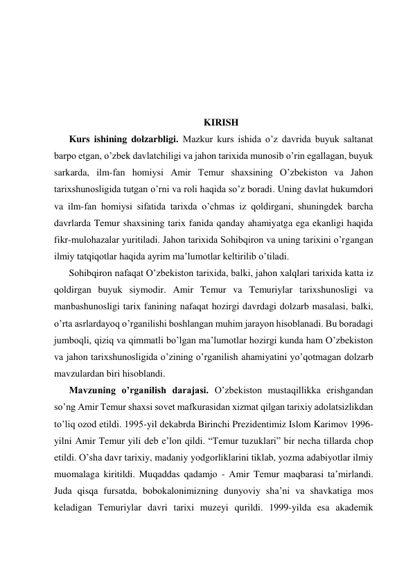  
 
 
 
 
 
 
KIRISH 
Kurs ishining dolzarbligi. Mazkur kurs ishida o’z davrida buyuk saltanat 
barpo etgan, o’zbek davlatchiligi va jahon tarixida munosib o’rin egallagan, buyuk 
sarkarda, ilm-fan homiysi Amir Temur shaxsining O’zbekiston va Jahon 
tarixshunosligida tutgan o’rni va roli haqida so’z boradi. Uning davlat hukumdori 
va ilm-fan homiysi sifatida tarixda o’chmas iz qoldirgani, shuningdek barcha 
davrlarda Temur shaxsining tarix fanida qanday ahamiyatga ega ekanligi haqida 
fikr-mulohazalar yuritiladi. Jahon tarixida Sohibqiron va uning tarixini o’rgangan 
ilmiy tatqiqotlar haqida ayrim ma’lumotlar keltirilib o’tiladi. 
Sоhibqirоn nafaqat O’zbekiston tarixida, balki, jаhоn хаlqlаri tаriхidа kаttа iz 
qоldirgаn buyuk siymоdir. Amir Temur va Temuriylar tarixshunosligi va 
manbashunosligi tarix fanining nafaqat hozirgi davrdagi dolzarb masalasi, balki, 
o’rta asrlardayoq o’rganilishi boshlangan muhim jarayon hisoblanadi. Bu boradagi 
jumboqli, qiziq va qimmatli bo’lgan ma’lumotlar hozirgi kunda ham O’zbekiston 
va jahon tarixshunosligida o’zining o’rganilish ahamiyatini yo’qotmagan dolzarb 
mavzulardan biri hisoblandi. 
Mavzuning o’rganilish darajasi. O’zbekiston mustaqillikka erishgandan 
so’ng Amir Temur shaxsi sovet mafkurasidan xizmat qilgan tarixiy adolatsizlikdan 
to’liq ozod etildi. 1995-yil dеkаbrdа Birinchi Prеzidеntimiz Islom Kаrimоv 1996-
yilni Аmir Tеmur yili dеb e’lоn qildi. “Tеmur tuzuklаri” bir nеchа tillаrdа chоp 
etildi. O’shа dаvr tаriхiy, mаdаniy yodgоrliklаrini tiklаb, yozmа аdаbiyotlаr ilmiy 
muоmаlаgа kiritildi. Muqаddаs qаdаmjо - Аmir Tеmur mаqbаrаsi tа’mirlаndi. 
Judа qisqа fursаtdа, bоbоkаlоnimizning dunyoviy shа’ni vа shаvkаtigа mоs 
kеlаdigаn Tеmuriylаr dаvri tаriхi muzеyi qurildi. 1999-yilda esa akademik 
