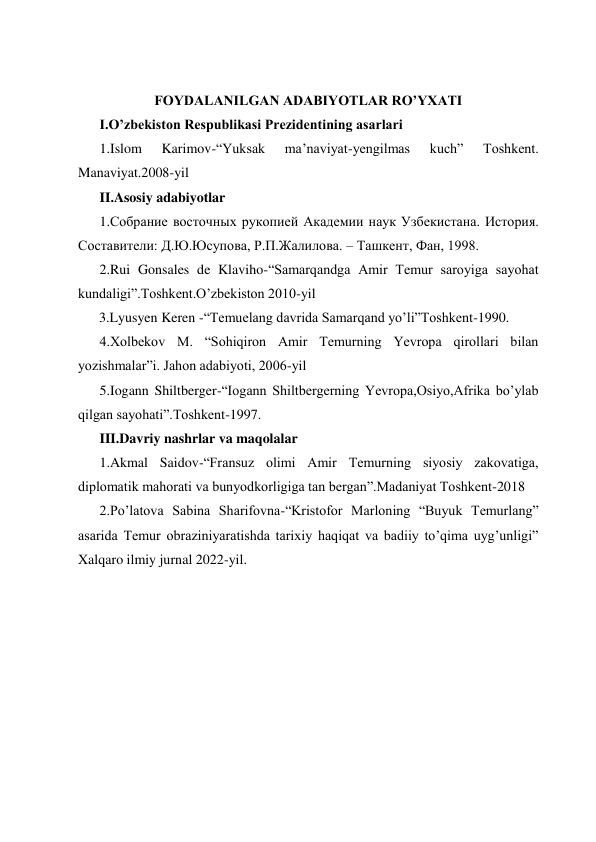  
 
 
 
FOYDALANILGAN ADABIYOTLAR RO’YXATI 
I.O’zbekiston Respublikasi Prezidentining asarlari 
1.Islom 
Karimov-“Yuksak 
ma’naviyat-yengilmas 
kuch” 
Toshkent. 
Manaviyat.2008-yil 
II.Asosiy adabiyotlar  
1.Собрание восточных рукопией Академии наук Узбекистана. История. 
Составители: Д.Ю.Юсупова, Р.П.Жалилова. – Ташкент, Фан, 1998. 
2.Rui Gonsales de Klaviho-“Samarqandga Amir Temur saroyiga sayohat 
kundaligi”.Toshkent.O’zbekiston 2010-yil 
      3.Lyusyen Keren -“Temuelang davrida Samarqand yo’li”Toshkent-1990.   
4.Xolbekov M. “Sohiqiron Amir Temurning Yevropa qirollari bilan 
yozishmalar”i. Jahon adabiyoti, 2006-yil 
5.Iogann Shiltberger-“Iogann Shiltbergerning Yevropa,Osiyo,Afrika bo’ylab 
qilgan sayohati”.Toshkent-1997. 
III.Davriy nashrlar va maqolalar 
1.Akmal Saidov-“Fransuz olimi Amir Temurning siyosiy zakovatiga, 
diplomatik mahorati va bunyodkorligiga tan bergan”.Madaniyat Toshkent-2018 
2.Po’latova Sabina Sharifovna-“Kristofor Marloning “Buyuk Temurlang” 
asarida Temur obraziniyaratishda tarixiy haqiqat va badiiy to’qima uyg’unligi” 
Xalqaro ilmiy jurnal 2022-yil. 
 
 
 
 
 
 
 
