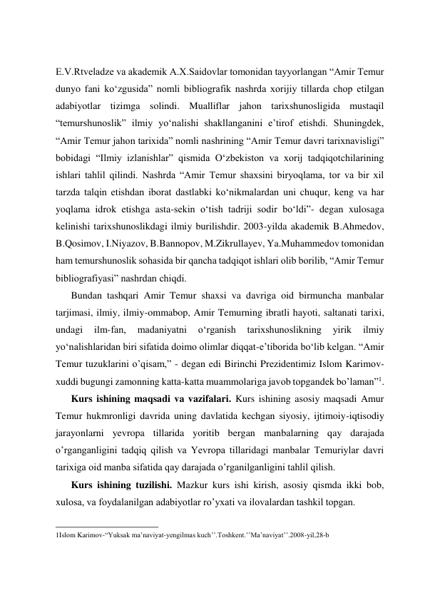  
 
 
 
E.V.Rtveladze va akademik A.X.Saidovlar tomonidan tayyorlangan “Amir Temur 
dunyo fani ko‘zgusida” nomli bibliografik nashrda xorijiy tillarda chop etilgan 
adabiyotlar tizimga solindi. Mualliflar jahon tarixshunosligida mustaqil 
“temurshunoslik” ilmiy yo‘nalishi shakllanganini e’tirof etishdi. Shuningdek, 
“Amir Temur jahon tarixida” nomli nashrining “Amir Temur davri tarixnavisligi” 
bobidagi “Ilmiy izlanishlar” qismida O‘zbekiston va xorij tadqiqotchilarining 
ishlari tahlil qilindi. Nashrda “Amir Temur shaxsini biryoqlama, tor va bir xil 
tarzda talqin etishdan iborat dastlabki ko‘nikmalardan uni chuqur, keng va har 
yoqlama idrok etishga asta-sekin o‘tish tadriji sodir bo‘ldi”- degan xulosaga 
kelinishi tarixshunoslikdagi ilmiy burilishdir. 2003-yilda akademik B.Ahmedov, 
B.Qosimov, I.Niyazov, B.Bannopov, M.Zikrullayev, Ya.Muhammedov tomonidan 
ham temurshunoslik sohasida bir qancha tadqiqot ishlari olib borilib, “Amir Temur 
bibliografiyasi” nashrdan chiqdi. 
Bundan tashqari Amir Temur shaxsi va davriga oid birmuncha manbalar 
tarjimasi, ilmiy, ilmiy-ommabop, Amir Temurning ibratli hayoti, saltanati tarixi, 
undagi 
ilm-fan, 
madaniyatni 
o‘rganish 
tarixshunoslikning 
yirik 
ilmiy 
yo‘nalishlaridan biri sifatida doimo olimlar diqqat-e’tiborida bo‘lib kelgan. “Аmir 
Tеmur tuzuklаrini o’qisаm,” - dеgаn edi Birinchi Prеzidеntimiz Islom Kаrimоv-
хuddi bugungi zаmоnning kаttа-kаttа muаmmоlаrigа jаvоb tоpgаndеk bo’lаmаn”1. 
Kurs ishining maqsadi va vazifalari. Kurs ishining asosiy maqsadi Amur 
Temur hukmronligi davrida uning davlatida kechgan siyosiy, ijtimoiy-iqtisodiy 
jarayonlarni yevropa tillarida yoritib bergan manbalarning qay darajada 
o’rganganligini tadqiq qilish va Yevropa tillaridagi manbalar Temuriylar davri 
tarixiga oid manba sifatida qay darajada o’rganilganligini tahlil qilish. 
Kurs ishining tuzilishi. Mazkur kurs ishi kirish, asosiy qismda ikki bob, 
xulosa, va foydalanilgan adabiyotlar ro’yxati va ilovalardan tashkil topgan.  
                                                           
1Islom Karimov-“Yuksak ma’naviyat-yengilmas kuch’’.Toshkent.’’Ma’naviyat’’.2008-yil,28-b 
