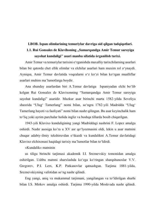  
 
 
 
 
 
 
I.BOB. Ispan olimlarining temuriylar davriga oid qilgan tadqiqotlari. 
1.1. Rui Gonsales de Klavihoning ,,Samarqandga Amir Temur saroyiga 
sayohat kundaligi'' asari manba sifatida òrganilish tarixi. 
Amir Temur va temuriylar tarixini o‘rganishda maxalliy tarixchilarning asarlari 
bilan bir qatorda chet ellik olimlar va elchilar asarlari ham muxim rol o‘ynaydi. 
Ayniqsa, Amir Temur davlatida voqealarni o‘z ko‘zi bilan ko‘rgan mualliflar 
asarlari muhim ma’lumotlarga boydir. 
Ana shunday asarlardan biri A.Temur davlatiga  Ispaniyadan elchi bo‘lib 
kelgan Rui Gonsales de Klavixonning “Samarqandga Amir Temur saroyiga 
sayohat kundaligi” asaridir. Mazkur asar birinchi marta 1582-yilda Seveliya 
shaxrida “Ulug‘ Tamerlang” nomi bilan, so‘ngra 1782-yili Madridda “Ulug‘ 
Tamerlang hayoti va faoliyati” nomi bilan nashr qilingan. Bu asar keyinchalik ham 
to‘liq yoki ayrim parchalar holida ingliz va boshqa tillarda bosib chiqarilgan. 
1943-yili Klavixo kundaligining yangi Madriddagi nashrini F. Lopez amalga 
oshirdi. Nashr asosiga ko’ra u XV asr qo‘lyozmasini oldi, lekin u asar matnini 
chuqur adabiy-ilmiy tekshiruvdan o‘tkazdi va kundalikni A.Temur davlatidagi 
Klavixo elchixonasi haqidagi tarixiy ma’lumotlar bilan to‘ldirdi.  
«Kundalik» matninin 
us tiliga birinchi tarjimasi akademik I.I. Sreznevskiy tomonidan amalga 
oshirilgan. Ushbu matnni sharxlashda ko‘zga ko‘ringan sharqshunoslar V.V. 
Gregorev, P.I. Lerx, K.P. Patkanovlar qatnashgan. Tarjima 1881-yilda, 
Sreznevskiyning vafotidan so‘ng nashr qilindi. 
Eng yangi, aniq va mukammal tarjimani, yangilangan va to‘ldirilgan sharhi 
bilan I.S. Mirkov amalga oshirdi. Tarjima 1990-yilda Moskvada nashr qilindi. 
