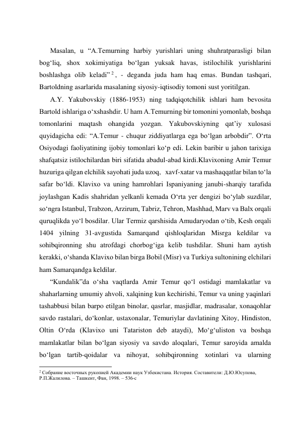  
 
 
 
Masalan, u “A.Temurning harbiy yurishlari uning shuhratparasligi bilan 
bog‘liq, shox xokimiyatiga bo‘lgan yuksak havas, istilochilik yurishlarini 
boshlashga olib keladi” 2 , - deganda juda ham haq emas. Bundan tashqari, 
Bartoldning asarlarida masalaning siyosiy-iqtisodiy tomoni sust yoritilgan.  
A.Y. Yakubovskiy (1886-1953) ning tadqiqotchilik ishlari ham bevosita 
Bartold ishlariga o‘xshashdir. U ham A.Temurning bir tomonini yomonlab, boshqa 
tomonlarini maqtash ohangida yozgan. Yakubovskiyning qat’iy xulosasi 
quyidagicha edi: “A.Temur - chuqur ziddiyatlarga ega bo‘lgan arbobdir”. O‘rta 
Osiyodagi faoliyatining ijobiy tomonlari ko‘p edi. Lekin baribir u jahon tarixiga 
shafqatsiz istilochilardan biri sifatida abadul-abad kirdi.Klavixoning Amir Temur 
huzuriga qilgan elchilik sayohati juda uzoq,   xavf-xatar va mashaqqatlar bilan to‘la 
safar bo‘ldi. Klavixo va uning hamrohlari Ispaniyaning janubi-sharqiy tarafida 
joylashgan Kadis shahridan yelkanli kemada O‘rta yer dengizi bo‘ylab suzdilar, 
so‘ngra Istanbul, Trabzon, Arzirum, Tabriz, Tehron, Mashhad, Marv va Balx orqali 
quruqlikda yo‘l bosdilar. Ular Termiz qarshisida Amudaryodan o‘tib, Kesh orqali 
1404 yilning 31-avgustida Samarqand qishloqlaridan Misrga keldilar va 
sohibqironning shu atrofdagi chorbog‘iga kelib tushdilar. Shuni ham aytish 
kerakki, o‘shanda Klavixo bilan birga Bobil (Misr) va Turkiya sultonining elchilari 
ham Samarqandga keldilar. 
“Kundalik”da o‘sha vaqtlarda Amir Temur qo‘l ostidagi mamlakatlar va 
shaharlarning umumiy ahvoli, xalqining kun kechirishi, Temur va uning yaqinlari 
tashabbusi bilan barpo etilgan binolar, qasrlar, masjidlar, madrasalar, xonaqohlar 
savdo rastalari, do‘konlar, ustaxonalar, Temuriylar davlatining Xitoy, Hindiston, 
Oltin O‘rda (Klavixo uni Tatariston deb ataydi), Mo‘g‘uliston va boshqa 
mamlakatlar bilan bo‘lgan siyosiy va savdo aloqalari, Temur saroyida amalda 
bo‘lgan tartib-qoidalar va nihoyat, sohibqironning xotinlari va ularning 
                                                           
2 Собрание восточных рукопией Академии наук Узбекистана. История. Составители: Д.Ю.Юсупова, 
Р.П.Жалилова. – Ташкент, Фан, 1998. – 536-c 
