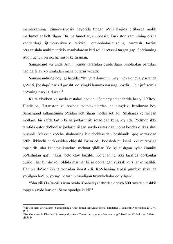  
 
 
 
mamlakatning ijtimoiy-siyosiy hayotida tutgan o‘rni haqida e’tiborga molik 
ma’lumotlar keltirilgan. Bu ma’lumotlar, shubhasiz, Turkiston zaminining o‘sha 
vaqtlardagi ijtimoiy-siyosiy tarixini, ota-bobolarimizning turmush tarzini 
o‘rganishda muhim tarixiy manbalardan biri rolini o‘tashi turgan gap. So‘zimning 
isboti uchun bir necha misol keltiraman. 
Samarqand va unda Amir Temur tarafidan qurdirilgan binolardan ba’zilari 
haqida Klavixo jumladan mana bularni yozadi: 
Samarqandning boyligi haqida: “Bu yurt don-dun, may, meva-cheva, parranda 
go‘shti, [boshqa] har xil go‘sht, qo‘yingki hamma narsaga boydir… bir juft semiz 
qo‘yning narxi 1 dukat”3. 
Katta xiyobon va savdo rastalari haqida. “Samarqand shahrida har yili Xitoy, 
Hindiston, Tatariston va boshqa mamlakatlardan, shuningdek, benihoyat boy 
Samarqand saltanatining o‘zidan keltirilgan mollar sotiladi. Shaharga keltirilgan 
mollarni bir safda tartib bilan joylashtirib sotadigan keng joy edi. Podshoh ikki 
tarafida qator do‘konlar joylashtirilgan savdo rastasidan iborat ko‘cha o‘tkazishni 
buyurdi. Mazkur ko‘cha shaharning bir chekkasidan boshlanib, qoq o‘rtasidan 
o‘tib, ikkinchi chekkasidan chiqishi lozim edi. Podshoh bu ishni ikki mirzosiga 
topshirib, ular kechayu-kunduz  mehnat qildilar. Yo‘lga tushgan uylar kimniki 
bo‘lishidan qat’i nazar, beto‘xtov buzildi. Ko‘chaning ikki tarafiga do‘konlar 
qurildi, har bir do‘kon oldida marmar bilan qoplangan yuksak kursilar o‘rnatildi. 
Har bir do‘kon ikkita xonadan iborat edi. Ko‘chaning tepasi gumbaz shaklida 
yopilgan bo‘lib, yorug‘lik tushib turadigan tuynukchalar qo‘yilgan”. 
“Shu yili (1404-yili) iyun oyida Xonbaliq shahridan qariyb 800 tuyadan tashkil 
topgan savdo karvoni Samarqandga keldi”4. 
                                                           
3Rui Gonsales de Klaviho-“Samarqandga Amir Temur saroyiga sayohat kundaligi”.Toshkent.O’zbekiston 2010-yil 
45-b 
4 Rui Gonsales de Klaviho-“Samarqandga Amir Temur saroyiga sayohat kundaligi”.Toshkent.O’zbekiston 2010-
yil 56-b 
